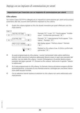 Impiego con un impianto di commutazione per utenti

                   Impostazioni per l'esercizio con un impianto di commutazione per utenti

                  Cifra urbana
                  Se il vostro Classic D21ISDN è collegato ad un impianto di commutazione per utenti senza accesso
                  automatico alla rete, occorre eventualmente impostare la cifra urbana.

                  ➪      Quale cifra urbana digitate la cifra che dovete immettere per poter effettuare una chia-
                         mata esterna.


                          INSTALLAZIONE                        Premete d e poi j finché appare "Installa-
                                                               zione". Confermate premendo g.

                          CENTRALINO                           Premete j ripetutamente finché appare "Cen-
                                                               tralino". Premete g.

                          PREFISSO URBAN                       Nel display appare "Prefisso urbano" Premete
                                                               g.
                                                               Digitate la cifra urbana (max. 4 cifre) e confermate
                                         ☛




                                                               premendo g.


                  ➪      Se avete programmato la cifra urbana, i numeri memorizzati nella rubrica telefonica
                         (nonché nella memoria di selezione abbreviata) devono essere in ogni caso preceduti dal
                         prefisso, ma non dalla cifra urbana. I numeri d'emergenza e di servizio devono essere
                         preceduti dal segno speciale "X" (Forzare la cifra urbana). Vedi anche il capitolo "Selezio-
                         ne abbreviata".
                  ➪      Se è stata programmata la cifra urbana, le chiamate interne ed esterne vengono distinte
                         automaticamente. La bussata di una chiamata esterna si distingue per una breve interru-
                         zione della bussata normale.
                  ➪      Con la selezione tramite tastiera di selezione la cifra urbana non viene selezionata auto-
                         maticamente.
20BA311073B0_it




                                                                 36
 