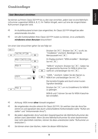 Grundeinstellungen




                                                                                                    Deutsch
 User (Benutzer) einrichten

Sie können auf Ihrem Classic D21ISDN bis zu drei User einrichten, jedem User ist eine Mehrfach-
rufnummer zugeordnet (MSN A, B, C). Ihr Telefon klingelt, wenn auf eine der eingerichteten
Rufnummern angerufen wird.

➪      Im Auslieferzustand ist kein User eingerichtet, Ihr Classic D21ISDN klingelt bei allen
       ankommenden Anrufen.
➪      Um alle Funktionalitäten Ihres Classic D21ISDN nutzen zu können, ist es unerlässlich,
       mindestens einen Benutzer einzurichten!


Um einen User einzurichten gehen Sie wie folgt vor:

                                              Drücken Sie d. Drücken Sie j so oft, bis
        INSTALLATION                          "Installation" erscheint. Bestätigen Sie die
                                              Menüauswahl mit g.

        MSN EINSTELLEN                        Im Display erscheint "MSN einstellen". Bestätigen
                                              Sie mit g.

        MSN A                                 "MSN A" erscheint. Drücken Sie g. Geben Sie
                                              die gewünschte Nummer für MSN A (ohne Vor-
                                              wahl) ein und bestätigen Sie mit g.
                             ☛ ☛




                                              "USER_" erscheint. Geben Sie den Namen zu
        USER_                                 MSN A ein und bestätigen Sie mit g.
                                              Die korrekte Eingabe wird durch einen kurzen
                                              Signalton bestätigt.

        MSN B                                 Drücken Sie j um ins Einstellmenü für MSN B
                                              zu gelangen.
                                              MSN B und C können Sie wie für MSN A beschrie-
                                              ben einstellen.


➪      Achtung: MSN immer ohne Vorwahl eingeben!
➪      Bei eingehenden Anrufen erkennt Ihr Classic D21ISDN, für welchen User der Anruf be-
       stimmt ist und signalisiert dies durch unterschiedliche Ruftonmelodien (siehe "Rufton ein-
       stellen" und "Ankommender Anruf").
➪      Bei jedem abgehenden Anruf wird dem Gesprächspartner die Mehrfachrufnummer des
       aktiven Users übermittelt. Wenn Sie eine Mehrfachrufnummer für einen bestimmmten
       User nicht übermitteln möchten, können Sie diese unterdrücken (siehe "Rufnummer un-
       terdrücken").
                                                                                                      20BA311073B0_de




➪      Sie können einen User löschen, indem Sie dessen MSN löschen.



                                                 9
 