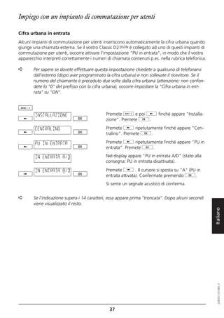 Impiego con un impianto di commutazione per utenti

Cifra urbana in entrata
Alcuni impianti di commutazione per utenti inseriscono automaticamente la cifra urbana quando
giunge una chiamata esterna. Se il vostro Classic D21ISDN è collegato ad uno di questi impianti di
commutazione per utenti, occorre attivare l'impostazione "PU in entrata", in modo che il vostro
apparecchio interpreti correttamente i numeri di chiamata contenuti p.es. nella rubrica telefonica.

➪      Per sapere se dovete effettuare questa impostazione chiedete a qualcuno di telefonarvi
       dall'esterno (dopo aver programmato la cifra urbana) e non sollevate il ricevitore. Se il
       numero del chiamante è preceduto due volte dalla cifra urbana (attenzione: non confon-
       dete lo "0" del prefisso con la cifra urbana), occorre impostare la "Cifra urbana in ent-
       rata" su "ON".




        INSTALLAZIONE                         Premete d e poi j finché appare "Installa-
                                              zione". Premete g.

        CENTRALINO                            Premete j ripetutamente finché appare "Cen-
                                              tralino". Premete g.

        PU IN ENTRATA                         Premete j ripetutamente finché appare "PU in
                                              entrata". Premete g.

        IN ENTRATA A/D                        Nel display appare "PU in entrata A/D" (stato alla
                                              consegna: PU in entrata disattivata).

        IN ENTRATA A/D                        Premete i . Il cursore si sposta su "A" (PU in
                                              entrata attivata). Confermate premendo g.
                                              Si sente un segnale acustico di conferma.


➪      Se l'indicazione supera i 14 caratteri, essa appare prima “troncata”. Dopo alcuni secondi
       viene visualizzato il resto.


                                                                                                      Italiano
                                                                                                         20BA311073B0_it




                                                37
 