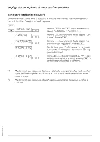 Impiego con un impianto di commutazione per utenti

                  Commutare riattaccando il ricevitore
                  Con questa impostazione avete la possibilità di inoltrare una chiamata riattaccando semplice-
                  mente il ricevitore. Procedete nel modo seguente:


                          INSTALLAZIONE                          Premete d e poi j ripetutamente finché
                                                                 appare "Installazione". Premete g.

                          CENTRALINO                             Premete j ripetutamente finché appare "Cen-
                                                                 tralino". Premete g.

                          CON RIAGGANCIO                         Premete j ripetutamente finché appare "Tra-
                                                                 sferimento con riaggancio". Premete g.

                          RIAGGANCIO A/D                         Nel display appare "Trasferimento con riaggancio
                                                                 A/D" (stato alla consegna: Trasferimento con riag-
                                                                 gancio disattivato).

                          RIAGGANCIO A/D                         Premendo i il cursore si sposta su "A" (Trasfe-
                                                                 rimento con riaggancio attivato). Premete g. Si
                                                                 sente un segnale acustico di conferma.



                  ➪      "Trasferimento con riaggancio disattivato" (stato alla consegna) significa: riattaccando il
                         ricevitore si interrompe la comunicazione in corso e viene segnalata la comunicazione
                         messa in attesa.
                  ➪      "Trasferimento con riaggancio attivato" significa: riattaccando il ricevitore si inoltra la
                         chiamata.
20BA311073B0_it




                                                                   38
 