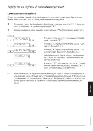 Impiego con un impianto di commutazione per utenti

Commutazione con disconnect
Questa impostazione dipende dal vostro impianto di commutazione per utenti. Per sapere se
dovete effettuare questa impostazione, procedete nel modo seguente:

➪      Commutate i vostri due interlocutori durante una richiamata premendo j finché ap-
       pare "Trasferimento" e confermate premendo g.
➪      Se la commutazione non è possibile, occorre attivare il "Trasferimento con disconnect".



        INSTALLAZIONE                        Premete d e poi j finché appare "Installa-
                                             zione". Premete g .

        CENTRALINO                           Premete j ripetutamente finché appare "Cen-
                                             tralino". Premete g.

        CON DISCONNECT                       Premete j ripetutamente finché appare "Tra-
                                             sferimento con disconnect". Premete g.

        DISCONNECT A/D                       Nel display appare "Trasferimento con disconnect
                                             A/D" (stato alla consegna: Trasferimento con dis-
                                             connect disattivato).

        DISCONNECT A/D                       Premendo i il cursore si sposta su "A" (Trasfe-
                                             rimento con disconnect attivato). Premete g. Si
                                             sente un segnale acustico di conferma.


➪      Normalmente con un impianto di commutazione per utenti la commutazione (inoltro di
       una chiamata) viene effettuata con ECT (protocollo europeo). Attivando il "Trasferimento
       con disconnect" si disattiva il protocollo europeo. Rivolgetevi al produttore del vostro im-
       pianto oppure consultate le istruzioni d'uso del vostro impianto di commutazione per
       utenti.


                                                                                                      Italiano
                                                                                                         20BA311073B0_it




                                               39
 