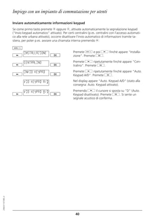 Impiego con un impianto di commutazione per utenti

                  Inviare automaticamente informazioni keypad
                  Se come primo tasto premete m oppure l, attivate automaticamente la segnalazione keypad
                  ("Invio keypad automatico" attivato). Per certi centralini (p.es. centralini con l'accesso automati-
                  co alla rete urbana attivato), occorre disattivare l'invio automatico di informazioni tramite ta-
                  stiera, per poter p.es. avviare una chiamata interna premendo m:


                           INSTALLAZIONE                         Premete d e poi j finché appare "Installa-
                                                                 zione". Premete g.

                           CENTRALINO                            Premete j ripetutamente finché appare "Cen-
                                                                 tralino". Premete g.

                           INVIO KEYPAD                          Premete j ripetutamente finché appare "Auto.
                                                                 Keypad A/D". Premete g.

                           VIO KEYPAD A/D                        Nel display appare "Auto. Keypad A/D" (stato alla
                                                                 consegna: Auto. Keypad attivato).

                           VIO KEYPAD A/D                        Premendo j il cursore si sposta su "D" (Auto.
                                                                 Keypad disattivato). Premete g. Si sente un
                                                                 segnale acustico di conferma.
20BA311073B0_it




                                                                   40
 