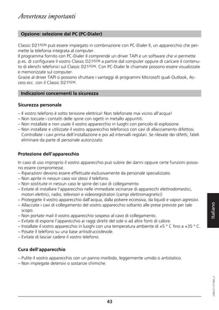 Avvertenze importanti

 Opzione: selezione dal PC (PC-Dialer)

Classic D21ISDN può essere impiegato in combinazione con PC-Dialer II, un apparecchio che per-
mette la telefonia integrata al computer.
Il programma fornito con PC-Dialer II comprende un driver TAPI e un software che vi permette
p.es. di configurare il vostro Classic D21ISDN a partire dal computer oppure di caricare il contenu-
to di elenchi telefonici sul Classic D21ISDN. Con PC-Dialer le chiamate possono essere visualizzate
e memorizzate sul computer.
Grazie al driver TAPI si possono sfruttare i vantaggi di programmi Microsoft quali Outlook, Ac-
cess ecc. con il Classic D21ISDN.

 Indicazioni concernenti la sicurezza

Sicurezza personale
– Il vostro telefono è sotto tensione elettrica! Non telefonate mai vicino all'acqua!
– Non toccate i contatti delle spine con ogetti in metallo appuntiti.
– Non installate e non usate il vostro apparecchio in luoghi con pericolo di esplosione.
– Non installate e utilizzate il vostro apparecchio telefonico con cavi di allacciamento difettosi.
  Controllate i cavi prima dell'installazione e poi ad intervalli regolari. Se rilevate dei difetti, fateli
  eliminare da parte di personale autorizzato.


Protezione dell'apparecchio
In caso di uso improprio il vostro apparecchio può subire dei danni oppure certe funzioni posso-
no essere compromesse.
– Riparazioni devono essere effettuate esclusivamente da personale specializzato.
– Non aprite in nessun caso voi stessi il telefono.
– Non sostituite in nessun caso le spine dei cavi di collegamento.
– Evitate di installare l'apparecchio nelle immediate vicinanze di apparecchi elettrodomestici,
  motori elettrici, radio, televisori e videoregistratori (campi elettromagnetici)
– Proteggete il vostro apparecchio dall'acqua, dalla polvere eccessiva, da liquidi e vapori agressivi.


                                                                                                              Italiano
– Allacciate i cavi di collegamento del vostro apparecchio soltanto alle prese previste per tale
  scopo.
– Non portate mail il vostro apparecchio sospeso al cavo di collegamento.
– Evitate di esporre l'apparecchio ai raggi diretti del sole o ad altre fonti di calore.
– Installate il vostro apparecchio in luoghi con una temperatura ambiente di +5 ° C fino a +35 ° C.
– Posate il telefono su una base antisdrucciolevole.
– Evitate di lasciar cadere il vostro telefono.

Cura dell'apparecchio
– Pulite il vostro apparecchio con un panno morbido, leggermente umido o antistatico.
– Non impiegate detersivi o sostanze chimiche.
                                                                                                                 20BA311073B0_it




                                                    43
 