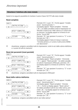 Avvertenze importanti

                   Rimettere il telefono allo stato iniziale

                  Avete le tre seguenti possibilità di rimettere il vostro Classic D21ISDN allo stato iniziale:

                  Reset completo
                                                                   Premete d e poi j finché appare "Installa-
                                                                   zione". Quindi premete 1.
                           INSTALLAZIONE
                                                                   Sul display appare "Reset completo". Premete
                                                                   g, se volete cancellare tutte le impostazioni ef-
                           RESET COMPLETO                          fettuate e tutte le voci nella rubrica e in tutte le alt-
                                                                   re memorie. Sul display appare la richiesta di con-
                                                                   ferma "Sicuro S/N".
                           SICURO          S/N                     Premete i per spostare il cursore su "S" e con-
                                                                   fermate con g.
                                                                   Sul display appare il testo di messa in esercizio:
                                                                   "Immetta almeno un numero multinumero (MSN)
                                                                   con descrizione".
                  ➪       Avvertenza: vengono cancellate tutte le impostazioni, tutte le voci della rubrica telefonica
                          e i numeri di tutte le memorie!

                  Reset dei parametri (reset parziale)
                                                                   Premete d e poi j finché appare "Installa-
                           INSTALLAZIONE                           zione". Quindi premete 1.
                                                                   Sul display appare "Reset completo". Premendo
                           RESET COMPLETO                          j, appare "Reset parziale". Se volete cancella-
                                                                   re tutte le impostazioni effettuate, premete g.
                           RESET PARZIALE                          Sul display appare la richiesta di conferma "Sicuro
                                                                   S/N".
                           SICURO          S/N                     Premete i per spostare il cursore su "S" e con-
                                                                   fermate con g.
                  ➪       Avvertenza: vengono cancellate tutte le impostazioni effettuate!

                  Reset della rubrica telefonica
                                                                   Premete d e poi j finché appare "Installa-
                           INSTALLAZIONE                           zione". Quindi premete 1.
                                                                   Sul display appare "Reset completo". Premete
                           RESET COMPLETO                          j , finché sul display appare "Reset rubrica".
                                                                   Se volete cancellare tutte le voci nella rubrica, pre-
                           RESET RUBRICA                           mete g. Sul display appare la richiesta di con-
                                                                   ferma "Sicuro S/N".
                           SICURO          S/N                     Premete i per spostare il cursore su "S" e con-
                                                                   fermate con g.
                  ➪       Avvertenza: vengono cancellate tutte le voci nella rubrica!
20BA311073B0_it




                                                                     44
 