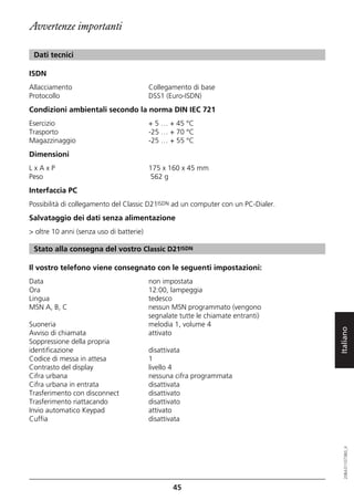 Avvertenze importanti

 Dati tecnici

ISDN
Allacciamento                             Collegamento di base
Protocollo                                DSS1 (Euro-ISDN)
Condizioni ambientali secondo la norma DIN IEC 721
Esercizio                                 + 5 … + 45 °C
Trasporto                                 -25 … + 70 °C
Magazzinaggio                             -25 … + 55 °C
Dimensioni
LxAxP                                     175 x 160 x 45 mm
Peso                                      562 g
Interfaccia PC
Possibilità di collegamento del Classic D21ISDN ad un computer con un PC-Dialer.
Salvataggio dei dati senza alimentazione
> oltre 10 anni (senza uso di batterie)

 Stato alla consegna del vostro Classic D21ISDN

Il vostro telefono viene consegnato con le seguenti impostazioni:
Data                                      non impostata
Ora                                       12:00, lampeggia
Lingua                                    tedesco
MSN A, B, C                               nessun MSN programmato (vengono
                                          segnalate tutte le chiamate entranti)
Suoneria                                  melodia 1, volume 4

                                                                                   Italiano
Avviso di chiamata                        attivato
Soppressione della propria
identificazione                           disattivata
Codice di messa in attesa                 1
Contrasto del display                     livello 4
Cifra urbana                              nessuna cifra programmata
Cifra urbana in entrata                   disattivata
Trasferimento con disconnect              disattivato
Trasferimento riattacando                 disattivato
Invio automatico Keypad                   attivato
Cuffia                                    disattivata
                                                                                      20BA311073B0_it




                                                  45
 
