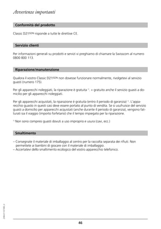 Avvertenze importanti

                       Conformità del prodotto

                  Classic D21ISDN risponde a tutte le direttive CE.


                       Servizio clienti

                  Per informazioni generali su prodotti e servizi vi preghiamo di chiamare la Swisscom al numero
                  0800 800 113.


                       Riparazione/manutenzione

                  Qualora il vostro Classic D21ISDN non dovesse funzionare normalmente, rivolgetevi al servizio
                  guasti (numero 175).

                  Per gli apparecchi noleggiati, la riparazione è gratuita 1). » gratuito anche il servizio guasti a do-
                  micilio per gli apparecchi noleggiati.

                  Per gli apparecchi acquistati, la riparazione è gratuita (entro il periodo di garanzia) 1). L'appa-
                  recchio guasto in questi casi deve essere portato al punto di vendita. Se si usufruisce del servizio
                  guasti a domicilio per apparecchi acquistati (anche durante il periodo di garanzia), vengono fat-
                  turati sia il viaggio (importo forfetario) che il tempo impiegato per la riparazione.

                  1)
                       Non sono compresi guasti dovuti a uso improprio e usura (cavi, ecc.)


                       Smaltimento

                  – Consegnate il materiale di imballaggio al centro per la raccolta separata dei rifiuti. Non
                    permettete ai bambini di giocare con il materiale di imballaggio.
                  – Accertatevi dello smaltimento ecologico del vostro apparecchio telefonico.
20BA311073B0_it




                                                                      46
 