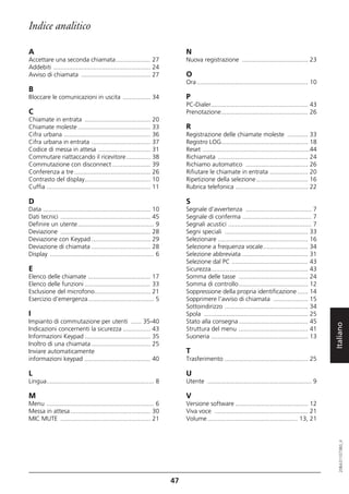 Indice analitico

A                                                                             N
Accettare una seconda chiamata.................... 27                         Nuova registrazione ...................................... 23
Addebiti ........................................................ 24
Avviso di chiamata ........................................ 27                O
                                                                              Ora ................................................................ 10
B
Bloccare le comunicazioni in uscita ................ 34                       P
                                                                              PC-Dialer........................................................ 43
C                                                                             Prenotazione.................................................. 26
Chiamate in entrata ...................................... 20
Chiamate moleste .......................................... 33                R
Cifra urbana .................................................. 36            Registrazione delle chiamate moleste ............ 33
Cifra urbana in entrata .................................. 37                 Registro LOG.................................................. 18
Codice di messa in attesa .............................. 31                   Reset ..............................................................44
Commutare riattaccando il ricevitore.............. 38                         Richiamata .................................................... 24
Commutazione con disconnect ...................... 39                         Richiamo automatico .................................... 26
Conferenza a tre ............................................ 26              Rifiutare le chiamate in entrata ...................... 20
Contrasto del display...................................... 10                Ripetizione della selezione.............................. 16
Cuffia ............................................................ 11        Rubrica telefonica .......................................... 22

D                                                                             S
Data .............................................................. 10        Segnale d'avvertenza ...................................... 7
Dati tecnici .................................................... 45          Segnale di conferma ........................................ 7
Definire un utente............................................ 9              Segnali acustici ................................................ 7
Deviazione .................................................... 28            Segni speciali ................................................ 33
Deviazione con Keypad .................................. 29                   Selezionare .................................................... 16
Deviazione di chiamata .................................. 28                  Selezione a frequenza vocale.......................... 34
Display ............................................................ 6        Selezione abbreviata ...................................... 31
                                                                              Selezione dal PC ............................................ 43
E                                                                             Sicurezza........................................................ 43
Elenco delle chiamate .................................... 17                 Somma delle tasse ........................................ 24
Elenco delle funzioni ...................................... 33               Somma di controllo........................................ 12
Esclusione del microfono................................ 21                   Soppressione della propria identificazione ...... 14
Esercizio d’emergenza...................................... 5                 Sopprimere l'avviso di chiamata .................... 15
                                                                              Sottoindirizzo ................................................ 34
I                                                                             Spola ............................................................ 25
Impianto di commutazione per utenti ...... 35-40                              Stato alla consegna ........................................ 45

                                                                                                                                                        Italiano
Indicazioni concernenti la sicurezza ................ 43                      Struttura del menu ........................................ 41
Informazioni Keypad ...................................... 35                 Suoneria ........................................................ 13
Inoltro di una chiamata .................................. 25
Inviare automaticamente                                                       T
informazioni keypad ...................................... 40                 Trasferimento ................................................ 25

L                                                                             U
Lingua.............................................................. 8        Utente ............................................................ 9

M                                                                             V
Menu .............................................................. 6         Versione software .......................................... 12
Messa in attesa .............................................. 30             Viva voce ...................................................... 21
MIC MUTE .................................................... 21              Volume .................................................... 13, 21
                                                                                                                                                           20BA311073B0_it




                                                                         47
 