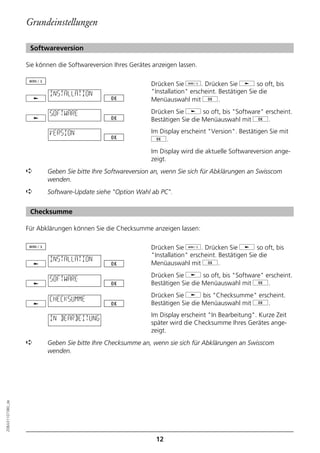 Grundeinstellungen

                   Softwareversion

                  Sie können die Softwareversion Ihres Gerätes anzeigen lassen.

                                                              Drücken Sie d. Drücken Sie j so oft, bis
                          INSTALLATION                        "Installation" erscheint. Bestätigen Sie die
                                                              Menüauswahl mit g.

                          SOFTWARE                            Drücken Sie j so oft, bis "Software" erscheint.
                                                              Bestätigen Sie die Menüauswahl mit g.

                          VERSION                             Im Display erscheint "Version". Bestätigen Sie mit
                                                              g.
                                                              Im Display wird die aktuelle Softwareversion ange-
                                                              zeigt.
                  ➪      Geben Sie bitte Ihre Softwareversion an, wenn Sie sich für Abklärungen an Swisscom
                         wenden.
                  ➪      Software-Update siehe "Option Wahl ab PC".


                   Checksumme

                  Für Abklärungen können Sie die Checksumme anzeigen lassen:

                                                              Drücken Sie d. Drücken Sie j so oft, bis
                                                              "Installation" erscheint. Bestätigen Sie die
                          INSTALLATION
                                                              Menüauswahl mit g.
                                                              Drücken Sie j so oft, bis "Software" erscheint.
                          SOFTWARE
                                                              Bestätigen Sie die Menüauswahl mit g.
                                                              Drücken Sie j bis "Checksumme" erscheint.
                          CHECKSUMME
                                                              Bestätigen Sie die Menüauswahl mit g.
                                                              Im Display erscheint "In Bearbeitung". Kurze Zeit
                          IN BEARBEITUNG
                                                              später wird die Checksumme Ihres Gerätes ange-
                                                              zeigt.
                  ➪      Geben Sie bitte Ihre Checksumme an, wenn sie sich für Abklärungen an Swisscom
                         wenden.
20BA311073B0_de




                                                                12
 
