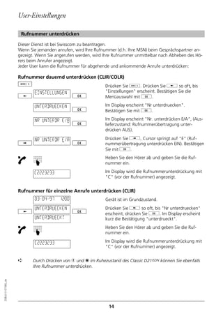 User-Einstellungen

                   Rufnummer unterdrücken

                  Dieser Dienst ist bei Swisscom zu beantragen.
                  Wenn Sie jemanden anrufen, wird Ihre Rufnummer (d.h. Ihre MSN) beim Gesprächspartner an-
                  gezeigt. Wenn Sie angerufen werden, wird Ihre Rufnummer unmittelbar nach Abheben des Hö-
                  rers beim Anrufer angezeigt.
                  Jeder User kann die Rufnummer für abgehende und ankommende Anrufe unterdrücken:

                  Rufnummer dauernd unterdrücken (CLIR/COLR)
                                                            Drücken Sie d. Drücken Sie j so oft, bis
                          EINSTELLUNGEN                     "Einstellungen" erscheint. Bestätigen Sie die
                                                            Menüauswahl mit g.

                          UNTERDRUECKEN                     Im Display erscheint "Nr unterdruecken".
                                                            Bestätigen Sie mit g.

                          NR UNTERDR E/A                    Im Display erscheint "Nr. unterdrücken E/A", (Aus-
                                                            lieferzustand: Rufnummerübertragung unter-
                                                            drücken AUS).

                          NR UNTERDR E/A                    Drücken Sie i, Cursor springt auf "E" (Ruf-
                                                            nummerübertragung unterdrücken EIN). Bestätigen
                                                            Sie mit g.
                                                            Heben Sie den Hörer ab und geben Sie die Ruf-
                         ☛




                                                            nummer ein.

                         C2223233                           Im Display wird die Rufnummerunterdrückung mit
                                                            "C" (vor der Rufnummer) angezeigt.


                  Rufnummer für einzelne Anrufe unterdrücken (CLIR)
                          03–04–97   12:00                  Gerät ist im Grundzustand.
                          UNTERDRUECKEN                     Drücken Sie j so oft, bis "Nr unterdruecken"
                                                            erscheint, drücken Sie g. Im Display erscheint
                          UNTERDRUECKT                      kurz die Bestätigung "unterdrueckt".
                                                            Heben Sie den Hörer ab und geben Sie die Ruf-
                         ☛




                                                            nummer ein.

                          C2223233                          Im Display wird die Rufnummerunterdrückung mit
                                                            "C" (vor der Rufnummer) angezeigt.


                  ➪      Durch Drücken von h und p im Ruhezustand des Classic D21ISDN können Sie ebenfalls
                         Ihre Rufnummer unterdrücken.
20BA311073B0_de




                                                             14
 