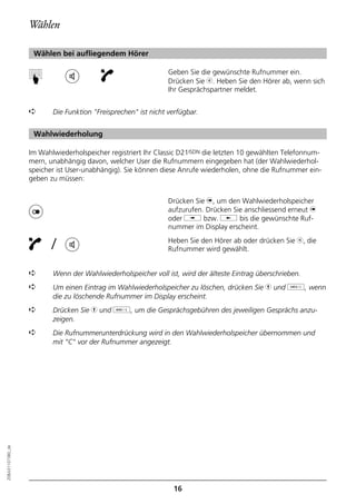 Wählen

                   Wählen bei aufliegendem Hörer

                                                               Geben Sie die gewünschte Rufnummer ein.
                  ☛


                                                               Drücken Sie b. Heben Sie den Hörer ab, wenn sich
                                                               Ihr Gesprächspartner meldet.


                  ➪      Die Funktion "Freisprechen" ist nicht verfügbar.


                   Wahlwiederholung

                  Im Wahlwiederholspeicher registriert Ihr Classic D21ISDN die letzten 10 gewählten Telefonnum-
                  mern, unabhängig davon, welcher User die Rufnummern eingegeben hat (der Wahlwiederhol-
                  speicher ist User-unabhängig). Sie können diese Anrufe wiederholen, ohne die Rufnummer ein-
                  geben zu müssen:


                                                               Drücken Sie n, um den Wahlwiederholspeicher
                                                               aufzurufen. Drücken Sie anschliessend erneut n
                                                               oder i bzw. j bis die gewünschte Ruf-
                                                               nummer im Display erscheint.

                         /                                     Heben Sie den Hörer ab oder drücken Sie b, die
                                                               Rufnummer wird gewählt.


                  ➪      Wenn der Wahlwiederholspeicher voll ist, wird der älteste Eintrag überschrieben.
                  ➪      Um einen Eintrag im Wahlwiederholspeicher zu löschen, drücken Sie h und o, wenn
                         die zu löschende Rufnummer im Display erscheint.
                  ➪      Drücken Sie h und d, um die Gesprächsgebühren des jeweiligen Gesprächs anzu-
                         zeigen.
                  ➪      Die Rufnummerunterdrückung wird in den Wahlwiederholspeicher übernommen und
                         mit "C" vor der Rufnummer angezeigt.
20BA311073B0_de




                                                                16
 