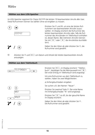 Wählen

                   Wählen aus dem LOG-Speicher

                  Im LOG-Speicher registriert Ihr Classic D21ISDN die letzten 10 beantworteten Anrufe aller User.
                  Diese Rufnummern können Sie wählen ohne sie eingeben zu müssen.

                                                               Drücken Sie h und n, um eine der letzten Ruf-
                                                               nummern von beantworteten Anrufen auszu-
                                                               wählen. Im Display erscheint die Rufnummer des
                          2222422                              letzten beantworteten Anrufes oder, falls die Ruf-
                                                               nummer des Anrufenden im Telefonbuch enthalten
                                                               ist, dessen Name. (Bei mehreren Anrufen können
                                                               Sie mit j oder i die Anruferliste durchblät-
                                                               tern).

                         /                                     Heben Sie den Hörer ab oder drücken Sie b, die
                                                               Rufnummer wird gewählt.


                  ➪      Drücken Sie h und d um Datum und Uhrzeit der letzten beantworteten Anrufe
                         anzuzeigen.

                   Wählen aus dem Telefonbuch

                                                               Drücken Sie d, im Display erscheint "Telefon-
                          TELEFONBUCH                          buch", bestätigen Sie die Menüauswahl mit g.
                                                               Der erste Eintrag im Telefonbuch wird angezeigt.
                                                               Um eine Rufnummer aus dem Telefonbuch zu
                                                               wählen, haben Sie zwei Möglichkeiten:
                                                               a) Anfangsbuchstaben eingeben
                                                               Sie suchen z.B. den Namen "Nauer".
                                                               Drücken Sie zweimal Taste 6. Der erste Name
                          NAEF                                 mit Anfangsbuchstabe "N" wird angezeigt.
                                                               Drücken Sie j so oft, bis der gesuchte Name
                          NAUER                                im Display erscheint.
                                                               Heben Sie den Hörer ab oder drücken Sie b .
                         /                                     Die Rufnummer wird gewählt.
20BA311073B0_de




                                                                 18
 