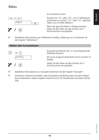 Wählen

                                        b) schrittweise suchen




                                                                                            Deutsch
    /                                   Drücken Sie j oder i, um im Telefonbuch
                                        schrittweise zu suchen ( j oder i gedrückt
        ZUBLER                          halten zum schnellen Blättern).
                                        Wenn der gesuchte Name in Display erscheint,

    /                                   heben Sie den Hörer ab oder drücken Sie b.
                                        Die Rufnummer wird gewählt.


➪   Detaillierte Informationen zum Telefonbuch (Aufbau, Editierung, etc.) entnehmen Sie
    dem Kapitel "Telefonbuch".

Wählen über Kurzwahltasten

                                        Kurzwahl durchführen (d.h. h und entsprechende
    z.B.                                Wahltaste drücken).
        2223233                         Die (zuvor programmierte) Rufnummer erscheint im
                                        Display.
                                        Heben Sie den Hörer ab oder drücken Sie b.
    /                                   Die Rufnummer wird gewählt.


➪   Detaillierte Informationen zur Kurzwahl entnehmen Sie dem Kapitel "Kurzwahl".
➪   Sie können mehrere Kurzwahlen, oder Kurzwahlen und Rufnummern aus dem Telefon-
    buch kombinieren. Dieses Vorgehen können Sie z.B. für Providerwahl ausnützen (Call by
    Call).




                                                                                              20BA311073B0_de




                                          19
 