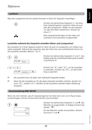 Telefonieren




                                                                                                     Deutsch
 Lauthören

Über den Lautsprecher können weitere Personen im Raum Ihr Gespräch mitverfolgen.

                                             Drücken Sie während des Gesprächs b, Sie hören
                                             Ihren Gesprächspartner sowohl im Hörer als auch
                                             über den Lautsprecher. Wollen Sie das Gespräch
                                             nur über den Hörer weiterführen, drücken Sie
                                             erneut b.
                                             Nach Gesprächsende legen Sie den Hörer auf,
                                             Lauthören wird automatisch ausgeschaltet.


Lautstärke während des Gesprächs einstellen (Hörer und Lautsprecher)
Die Lautstärke ist in Ihrem Apparat sowohl im Hörer als auch im Lautsprecher auf mittlere Laut-
stärke eingestellt. Während des Gesprächs über den Hörer bzw. bei Lauthörbetrieb können Sie
die Lautstärke verändern (Bereich 1 bis 7).

                                             Drücken Sie während des Gesprächs h und b. Das
                                             Display zeigt die Lautstärkeeinstellung bei Ausliefe-
                                             rung (Volume 4).
           VOLUME oooo


       /                                     Drücken Sie j oder i, um die Lautstärke
                                             zu verändern. Drücken Sie g, um die Einstel-
           VOLUME oooooo                     lung zu speichern.


➪      Die Lautstärke kann für jeden User individuell eingestellt werden.
➪      Wenn Sie die Lautstärke nur für das aktive Gespräch einstellen möchten, drücken Sie
       nicht g, sondern o nachdem Sie die Lautstärke verändert haben (Änderung
       temporär).

 Stummschaltung (MIC MUTE)

Wenn Sie nicht möchten, dass Ihr Gesprächspartner Sie hören kann (z.B. um im Raum etwas
zurückzufragen), können Sie das Hörermikrofon stummschalten.

                                             Drücken Sie während des Gesprächs h und p. Das
                                             Mikrofon ist ausgeschaltet, im Display erscheint das
                                             Symbol "     ".
                      0:10
                                             Um das Mikrofon wieder einzuschalten, drücken
                         0:42                Sie erneut h und p.
                                                                                                       20BA311073B0_de




                                               21
 