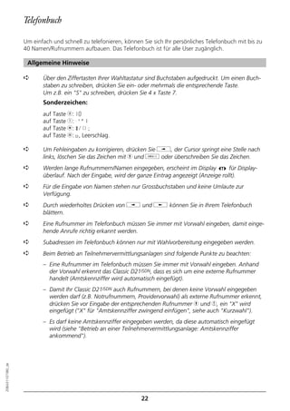 Telefonbuch

                  Um einfach und schnell zu telefonieren, können Sie sich Ihr persönliches Telefonbuch mit bis zu
                  40 Namen/Rufnummern aufbauen. Das Telefonbuch ist für alle User zugänglich.

                   Allgemeine Hinweise

                  ➪      Über den Ziffertasten Ihrer Wahltastatur sind Buchstaben aufgedruckt. Um einen Buch-
                         staben zu schreiben, drücken Sie ein- oder mehrmals die entsprechende Taste.
                         Um z.B. ein "S" zu schreiben, drücken Sie 4 x Taste 7.
                         Sonderzeichen:
                         auf Taste 0: +0
                         auf Taste 1: -'"1
                         auf Taste m: */()=
                         auf Taste l: o, Leerschlag.

                  ➪      Um Fehleingaben zu korrigieren, drücken Sie i, der Cursor springt eine Stelle nach
                         links, löschen Sie das Zeichen mit h und o oder überschreiben Sie das Zeichen.
                  ➪      Werden lange Rufnummern/Namen eingegeben, erscheint im Display           für Display-
                         überlauf. Nach der Eingabe, wird der ganze Eintrag angezeigt (Anzeige rollt).
                  ➪      Für die Eingabe von Namen stehen nur Grossbuchstaben und keine Umlaute zur
                         Verfügung.
                  ➪      Durch wiederholtes Drücken von i und j können Sie in Ihrem Telefonbuch
                         blättern.
                  ➪      Eine Rufnummer im Telefonbuch müssen Sie immer mit Vorwahl eingeben, damit einge-
                         hende Anrufe richtig erkannt werden.
                  ➪      Subadressen im Telefonbuch können nur mit Wahlvorbereitung eingegeben werden.
                  ➪      Beim Betrieb an Teilnehmervermittlungsanlagen sind folgende Punkte zu beachten:
                         – Eine Rufnummer im Telefonbuch müssen Sie immer mit Vorwahl eingeben. Anhand
                           der Vorwahl erkennt das Classic D21ISDN, dass es sich um eine externe Rufnummer
                           handelt (Amtskennziffer wird automatisch eingefügt).
                         – Damit Ihr Classic D21ISDN auch Rufnummern, bei denen keine Vorwahl eingegeben
                           werden darf (z.B. Notrufnummern, Providervorwahl) als externe Rufnummer erkennt,
                           drücken Sie vor Eingabe der entsprechenden Rufnummer h und 4, ein "X" wird
                           eingefügt ("X" für "Amtskennziffer zwingend einfügen", siehe auch "Kurzwahl").
                         – Es darf keine Amtskennziffer eingegeben werden, da diese automatisch eingefügt
                           wird (siehe "Betrieb an einer Teilnehmervermittlungsanlage: Amtskennziffer
                           ankommend").
20BA311073B0_de




                                                                22
 