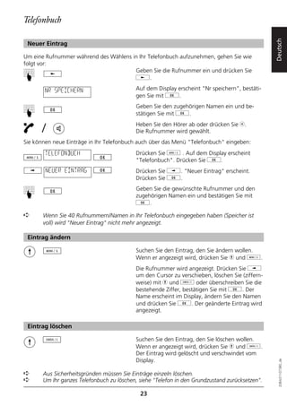 Telefonbuch




                                                                                                 Deutsch
 Neuer Eintrag

Um eine Rufnummer während des Wählens in Ihr Telefonbuch aufzunehmen, gehen Sie wie
folgt vor:
                                       Geben Sie die Rufnummer ein und drücken Sie
☛



                                       j.

        NR SPEICHERN                       Auf dem Display erscheint "Nr speichern", bestäti-
                                           gen Sie mit g.
                                           Geben Sie den zugehörigen Namen ein und be-
☛




                                           stätigen Sie mit g.

       /                                   Heben Sie den Hörer ab oder drücken Sie b.
                                           Die Rufnummer wird gewählt.
Sie können neue Einträge in Ihr Telefonbuch auch über das Menü "Telefonbuch" eingeben:
        TELEFONBUCH                        Drücken Sie d . Auf dem Display erscheint
                                           "Telefonbuch". Drücken Sie g.
        NEUER EINTRAG                      Drücken Sie i. "Neuer Eintrag" erscheint.
                                           Drücken Sie g.
                                           Geben Sie die gewünschte Rufnummer und den
☛




                                           zugehörigen Namen ein und bestätigen Sie mit
                                           g.

➪      Wenn Sie 40 Rufnummern/Namen in Ihr Telefonbuch eingegeben haben (Speicher ist
       voll) wird "Neuer Eintrag" nicht mehr angezeigt.

 Eintrag ändern

                                           Suchen Sie den Eintrag, den Sie ändern wollen.
                                           Wenn er angezeigt wird, drücken Sie h und d.
                                           Die Rufnummer wird angezeigt. Drücken Sie i
                                           um den Cursor zu verschieben, löschen Sie (ziffern-
                                           weise) mit h und o oder überschreiben Sie die
                                           bestehende Ziffer, bestätigen Sie mit g. Der
                                           Name erscheint im Display, ändern Sie den Namen
                                           und drücken Sie g. Der geänderte Eintrag wird
                                           angezeigt.

 Eintrag löschen

                                           Suchen Sie den Eintrag, den Sie löschen wollen.
                                           Wenn er angezeigt wird, drücken Sie h und o.
                                           Der Eintrag wird gelöscht und verschwindet vom
                                           Display.
                                                                                                   20BA311073B0_de




➪      Aus Sicherheitsgründen müssen Sie Einträge einzeln löschen.
➪      Um Ihr ganzes Telefonbuch zu löschen, siehe "Telefon in den Grundzustand zurücksetzen".

                                             23
 
