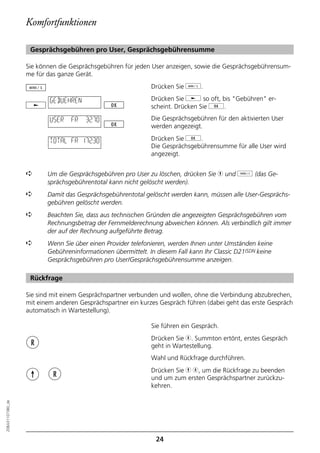 Komfortfunktionen

                   Gesprächsgebühren pro User, Gesprächsgebührensumme

                  Sie können die Gesprächsgebühren für jeden User anzeigen, sowie die Gesprächsgebührensum-
                  me für das ganze Gerät.
                                                             Drücken Sie d.

                          GEBUEHREN                          Drücken Sie j so oft, bis "Gebühren" er-
                                                             scheint. Drücken Sie g.

                          USER   FR   32.70                  Die Gesprächsgebühren für den aktivierten User
                                                             werden angezeigt.

                          TOTAL FR 172.30                    Drücken Sie g.
                                                             Die Gesprächsgebührensumme für alle User wird
                                                             angezeigt.


                  ➪      Um die Gesprächsgebühren pro User zu löschen, drücken Sie h und o (das Ge-
                         sprächsgebührentotal kann nicht gelöscht werden).
                  ➪      Damit das Gesprächsgebührentotal gelöscht werden kann, müssen alle User-Gesprächs-
                         gebühren gelöscht werden.
                  ➪      Beachten Sie, dass aus technischen Gründen die angezeigten Gesprächsgebühren vom
                         Rechnungsbetrag der Fernmelderechnung abweichen können. Als verbindlich gilt immer
                         der auf der Rechnung aufgeführte Betrag.
                  ➪      Wenn Sie über einen Provider telefonieren, werden Ihnen unter Umständen keine
                         Gebühreninformationen übermittelt. In diesem Fall kann Ihr Classic D21ISDN keine
                         Gesprächsgebühren pro User/Gesprächsgebührensumme anzeigen.

                   Rückfrage

                  Sie sind mit einem Gesprächspartner verbunden und wollen, ohne die Verbindung abzubrechen,
                  mit einem anderen Gesprächspartner ein kurzes Gespräch führen (dabei geht das erste Gespräch
                  automatisch in Wartestellung).

                                                             Sie führen ein Gespräch.
                                                             Drücken Sie r. Summton ertönt, erstes Gespräch
                                                             geht in Wartestellung.
                                                             Wahl und Rückfrage durchführen.
                                                             Drücken Sie h r, um die Rückfrage zu beenden
                                                             und um zum ersten Gesprächspartner zurückzu-
                                                             kehren.
20BA311073B0_de




                                                               24
 