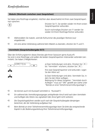 Komfortfunktionen




                                                                                                   Deutsch
 Makeln (Wechseln zwischen zwei Gesprächen)

Sie haben eine Rückfrage eingeleitet, möchten aber abwechselnd mit Ihren zwei Gesprächspart-
nern sprechen.
                                            Drücken Sie r, Sie werden wieder mit Ihrem ersten
                                            Gesprächspartner verbunden.
                                            Durch nochmaliges Drücken von r werden Sie
                                            wieder mit Ihrem Rückfrage-Partner verbunden.


➪      Währenddem Sie makeln, wird die Rufnummer des jeweiligen Partners kurz
       eingeblendet.
➪      Um eine aktive Verbindung während dem Makeln zu beenden, drücken Sie h und r.


 Vermitteln (Gesprächsübergabe ECT)

Über den Einführungstermin dieses Dienstes gibt Ihnen Swisscom gerne Auskunft.
Sie sind in einer Rückfrage und wollen die beiden Gesprächspartner miteinander verbinden (ver-
mitteln). Sie haben 2 Möglichkeiten:

        VERMITTELN                          a) Zwei Verbindungen sind aktiv. Drücken Sie j
                                            bis "Vermitteln" erscheint, drücken Sie g.
                                            Ihre zwei Gesprächspartner sind verbunden. Legen
                                            Sie den Hörer auf.
                                            b) Zwei Verbindungen sind aktiv. Vermitteln Sie, in-
                                            dem Sie den Hörer auflegen.
                                            Bedingung für dieses Vorgehen: "Vermitteln durch
                                            Auflegen" muss auf "EIN" gestellt sein (siehe unter
                                            "Betrieb an einer Teilnehmervermittlungsanlage").


➪      Sie können auch mit Kurzwahl vermitteln (s. "Kurzwahl")
➪      Ein während des Vermittlungsvorganges anklopfender Anruf wird nach dem Vermitteln
       und Auflegen des Hörers neu signalisiert (der Anruf geht nicht verloren).
➪      Die Gesprächsgebühren werden auch nach der Gesprächsübergabe demjenigen
       berechnet, der die Verbindung aufgebaut hat.
➪      Beim Betrieb an einer Teilnehmervermittlungsanlage lesen Sie bitte das entsprechende
       Kapitel in der Bedienungsanleitung Ihrer Teilnehmervermittlungsanlage.
                                                                                                     20BA311073B0_de




                                              25
 
