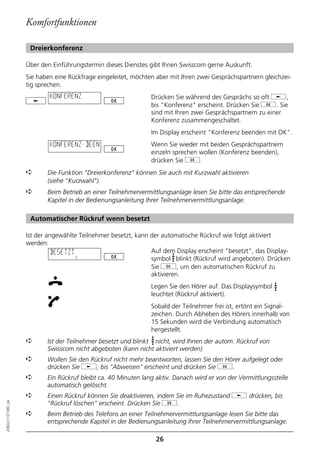 Komfortfunktionen

                   Dreierkonferenz

                  Über den Einführungstermin dieses Dienstes gibt Ihnen Swisscom gerne Auskunft.
                  Sie haben eine Rückfrage eingeleitet, möchten aber mit Ihren zwei Gesprächspartnern gleichzei-
                  tig sprechen.
                          KONFERENZ                           Drücken Sie während des Gesprächs so oft j,
                                                              bis "Konferenz" erscheint. Drücken Sie g. Sie
                                                              sind mit Ihren zwei Gesprächspartnern zu einer
                                                              Konferenz zusammengeschaltet.
                                                              Im Display erscheint "Konferenz beenden mit OK".
                          KONFERENZ-BEEN                      Wenn Sie wieder mit beiden Gesprächspartnern
                                                              einzeln sprechen wollen (Konferenz beenden),
                                                              drücken Sie g.
                  ➪      Die Funktion "Dreierkonferenz" können Sie auch mit Kurzwahl aktivieren
                         (siehe "Kurzwahl").
                  ➪      Beim Betrieb an einer Teilnehmervermittlungsanlage lesen Sie bitte das entsprechende
                         Kapitel in der Bedienungsanleitung Ihrer Teilnehmervermittlungsanlage.

                   Automatischer Rückruf wenn besetzt

                  Ist der angewählte Teilnehmer besetzt, kann der automatische Rückruf wie folgt aktiviert
                  werden:
                            BESETZT                           Auf dem Display erscheint "besetzt", das Display-
                                                              symbol blinkt (Rückruf wird angeboten). Drücken
                                                              Sie g, um den automatischen Rückruf zu
                                                              aktivieren.
                                                              Legen Sie den Hörer auf. Das Displaysymbol
                                                              leuchtet (Rückruf aktiviert).
                                                              Sobald der Teilnehmer frei ist, ertönt ein Signal-
                                                              zeichen. Durch Abheben des Hörers innerhalb von
                                                              15 Sekunden wird die Verbindung automatisch
                                                              hergestellt.
                  ➪      Ist der Teilnehmer besetzt und blinkt nicht, wird Ihnen der autom. Rückruf von
                         Swisscom nicht abgeboten (kann nicht aktiviert werden).
                  ➪      Wollen Sie den Rückruf nicht mehr beantworten, lassen Sie den Hörer aufgelegt oder
                         drücken Sie j, bis "Abweisen" erscheint und drücken Sie g.
                  ➪      Ein Rückruf bleibt ca. 40 Minuten lang aktiv. Danach wird er von der Vermittlungsstelle
                         automatisch gelöscht.
                  ➪      Einen Rückruf können Sie deaktivieren, indem Sie im Ruhezustand j drücken, bis
                         "Rückruf löschen" erscheint. Drücken Sie g.
20BA311073B0_de




                  ➪      Beim Betrieb des Telefons an einer Teilnehmervermittlungsanlage lesen Sie bitte das
                         entsprechende Kapitel in der Bedienungsanleitung Ihrer Teilnehmervermittlungsanlage.

                                                                26
 