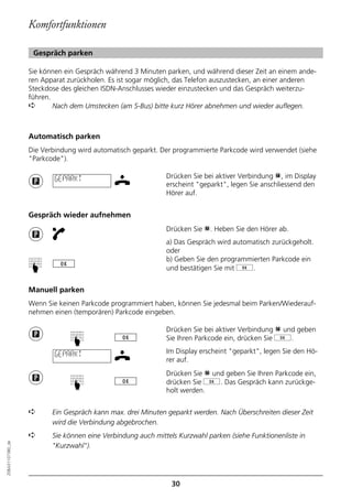 Komfortfunktionen

                   Gespräch parken

                  Sie können ein Gespräch während 3 Minuten parken, und während dieser Zeit an einem ande-
                  ren Apparat zurückholen. Es ist sogar möglich, das Telefon auszustecken, an einer anderen
                  Steckdose des gleichen ISDN-Anschlusses wieder einzustecken und das Gespräch weiterzu-
                  führen.
                  ➪       Nach dem Umstecken (am S-Bus) bitte kurz Hörer abnehmen und wieder auflegen.



                  Automatisch parken
                  Die Verbindung wird automatisch geparkt. Der programmierte Parkcode wird verwendet (siehe
                  "Parkcode").

                          GEPARKT                            Drücken Sie bei aktiver Verbindung p, im Display
                                                             erscheint "geparkt", legen Sie anschliessend den
                                                             Hörer auf.


                  Gespräch wieder aufnehmen
                                                             Drücken Sie p. Heben Sie den Hörer ab.
                                                             a) Das Gespräch wird automatisch zurückgeholt.
                                                             oder
                                                             b) Geben Sie den programmierten Parkcode ein
                  ☛




                                                             und bestätigen Sie mit g.


                  Manuell parken
                  Wenn Sie keinen Parkcode programmiert haben, können Sie jedesmal beim Parken/Wiederauf-
                  nehmen einen (temporären) Parkcode eingeben.

                                                             Drücken Sie bei aktiver Verbindung p und geben
                                                             Sie Ihren Parkcode ein, drücken Sie g.
                               ☛




                          GEPARKT                            Im Display erscheint "geparkt", legen Sie den Hö-
                                                             rer auf.
                                                             Drücken Sie p und geben Sie Ihren Parkcode ein,
                                                             drücken Sie g. Das Gespräch kann zurückge-
                               ☛




                                                             holt werden.


                  ➪      Ein Gespräch kann max. drei Minuten geparkt werden. Nach Überschreiten dieser Zeit
                         wird die Verbindung abgebrochen.
                  ➪      Sie können eine Verbindung auch mittels Kurzwahl parken (siehe Funktionenliste in
20BA311073B0_de




                         "Kurzwahl").




                                                               30
 