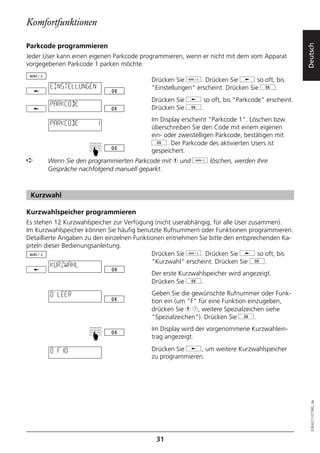 Komfortfunktionen

Parkcode programmieren




                                                                                              Deutsch
Jeder User kann einen eigenen Parkcode programmieren, wenn er nicht mit dem vom Apparat
vorgegebenen Parkcode 1 parken möchte.

                                          Drücken Sie d. Drücken Sie j so oft, bis
        EINSTELLUNGEN                     "Einstellungen" erscheint. Drücken Sie g.
                                          Drücken Sie j so oft, bis "Parkcode" erscheint.
        PARKCODE
                                          Drücken Sie g.
                                          Im Display erscheint "Parkcode 1". Löschen bzw.
        PARKCODE        1
                                          überschreiben Sie den Code mit einem eigenen
                                          ein- oder zweistelligen Parkcode, bestätigen mit
                                          g. Der Parkcode des aktivierten Users ist
                     ☛




                                          gespeichert.
➪      Wenn Sie den programmierten Parkcode mit h und o löschen, werden Ihre
       Gespräche nachfolgend manuell geparkt.



 Kurzwahl

Kurzwahlspeicher programmieren
Es stehen 12 Kurzwahlspeicher zur Verfügung (nicht userabhängig, für alle User zusammen).
Im Kurzwahlspeicher können Sie häufig benutzte Rufnummern oder Funktionen programmieren.
Detaillierte Angaben zu den einzelnen Funktionen entnehmen Sie bitte den entsprechenden Ka-
piteln dieser Bedienungsanleitung.
                                            Drücken Sie d. Drücken Sie j so oft, bis
                                            "Kurzwahl" erscheint. Drücken Sie g.
        KURZWAHL
                                          Der erste Kurzwahlspeicher wird angezeigt.
                                          Drücken Sie g.

        0 LEER                            Geben Sie die gewünschte Rufnummer oder Funk-
                                          tion ein (um "F" für eine Funktion einzugeben,
                                          drücken Sie h 1, weitere Spezialzeichen siehe
                                          "Spezialzeichen"). Drücken Sie g.
                                          Im Display wird der vorgenommene Kurzwahlein-
                     ☛




                                          trag angezeigt.

        0 F10                             Drücken Sie j, um weitere Kurzwahlspeicher
                                          zu programmieren.
                                                                                                20BA311073B0_de




                                            31
 