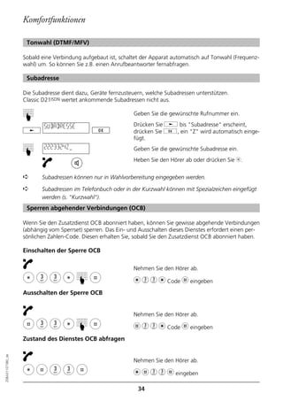 Komfortfunktionen

                   Tonwahl (DTMF/MFV)

                  Sobald eine Verbindung aufgebaut ist, schaltet der Apparat automatisch auf Tonwahl (Frequenz-
                  wahl) um. So können Sie z.B. einen Anrufbeantworter fernabfragen.

                   Subadresse

                  Die Subadresse dient dazu, Geräte fernzusteuern, welche Subadressen unterstützen.
                  Classic D21ISDN wertet ankommende Subadressen nicht aus.

                                                             Geben Sie die gewünschte Rufnummer ein.
                  ☛




                          SUBADRESSE                         Drücken Sie j bis "Subadresse" erscheint,
                                                             drücken Sie g, ein "Z" wird automatisch einge-
                                                             fügt.
                          2223324Z                           Geben Sie die gewünschte Subadresse ein.
                  ☛




                                                             Heben Sie den Hörer ab oder drücken Sie b.


                  ➪      Subadressen können nur in Wahlvorbereitung eingegeben werden.

                  ➪      Subadressen im Telefonbuch oder in der Kurzwahl können mit Spezialzeichen eingefügt
                         werden (s. "Kurzwahl").
                   Sperren abgehender Verbindungen (OCB)

                  Wenn Sie den Zusatzdienst OCB abonniert haben, können Sie gewisse abgehende Verbindungen
                  (abhängig vom Sperrset) sperren. Das Ein- und Ausschalten dieses Dienstes erfordert einen per-
                  sönlichen Zahlen-Code. Diesen erhalten Sie, sobald Sie den Zusatzdienst OCB abonniert haben.

                  Einschalten der Sperre OCB

                                                             Nehmen Sie den Hörer ab.
                                       ☛




                                                             m 3 3 m Code l eingeben
                  Ausschalten der Sperre OCB


                                                             Nehmen Sie den Hörer ab.
                                       ☛




                                                             l 3 3 m Code l eingeben
                  Zustand des Dienstes OCB abfragen
20BA311073B0_de




                                                             Nehmen Sie den Hörer ab.

                                                             m l 3 3 l eingeben
                                                               34
 