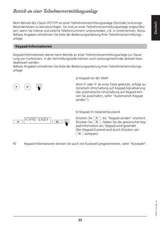 Betrieb an einer Teilnehmervermittlungsanlage

Beim Betrieb des Classic D21ISDN an einer Teilnehmervermittlungsanlage (Zentrale) sind einige




                                                                                                 Deutsch
Besonderheiten zu berücksichtigen. Sie sind an einer Teilnehmervermittlungsanlage angeschlos-
sen, wenn Sie interne und externe Telefonnummern unterscheiden, z.B. in Unternehmen, Büros.
Nähere Angaben entnehmen Sie bitte der Bedienungsanleitung Ihrer Teilnehmervermittlungs-
anlage.

 Keypad-Informationen

Keypad-Informationen dienen beim Betrieb an einer Teilnehmervermittlungsanlage zur Steue-
rung von Funktionen, in der Vermittlungsstelle können auch Leistungsmerkmale aktiviert bzw.
deaktiviert werden.
Nähere Angaben entnehmen Sie bitte der Bedienungsanleitung Ihrer Teilnehmervermittlungs-
anlage.

                                           a) Keypad vor der Wahl
                                           Wird m oder l als erste Taste gedrückt, erfolgt au-
                ☛




                                           tomatisch Umschaltung auf Keypad-Signalisierung
                                           (die automatische Umschaltung auf Keypad kön-
                                           nen Sie ausschalten, siehe "Automatisch Keypad
                                           senden").


                                           b) Keypad im Gesprächszustand

        KEYPAD SENDEN                      Drücken Sie j, bis "Keypad senden" erscheint.
                                           Drücken Sie g. Geben Sie die gewünschte Key-
                                   ☛




                                           pad-Information ein, Keypad wird gesendet.
                                           (Der Keypad-Zustand wird durch Drücken von
                                           g verlassen).


➪      Keypad-Informationen können Sie auch mit Kurzwahl programmieren, siehe "Kurzwahl".


                                                                                                   20BA311073B0_de




                                             35
 
