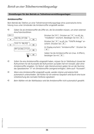 Betrieb an einer Teilnehmervermittlungsanlage

                   Einstellungen für den Betrieb an Teilnehmervermittlungsanlagen

                  Amtskennziffer
                  Beim Betrieb des Telefons an einer Teilnehmervermittlungsanlage ohne automatische Amts-
                  holung muss unter Umständen die Amtskennziffer eingestellt werden.

                  ➪      Geben Sie als Amtskennziffer die Ziffer ein, die Sie einstellen müssen, um einen externen
                         Anruf durchzuführen.
                                                              Drücken Sie d. Drücken sie j so oft, bis
                          INSTALLATION                        "Installation" erscheint. Bestätigen Sie mit g.
                                                              Drücken Sie j so oft, bis "TVA/TK-Anlage" er-
                          TVA/TK-ANLAGE                       scheint. Drücken Sie g.
                                                              Im Display erscheint "Amtskennziffer". Drücken Sie
                          AMTSKENNZIFFER                      g.
                                                              Geben Sie die Amtskennziffer ein (max. 4 Ziffern),
                                        ☛




                                                              bestätigen Sie mit g.


                  ➪      Sofern Sie eine Amtskennziffer eingestellt haben, müssen Sie im Telefonbuch (sowie bei
                         Rufnummern für die Kurzwahl) die Rufnummern auf jeden Fall mit Vorwahl, aber ohne
                         Amtskennziffer eingeben. Für Notruf- oder Dienstnummern geben Sie vor der Nummer
                         das Spezialzeichen "X" ein (Amtskennziffer zwingend einfügen). Siehe auch "Kurzwahl".
                  ➪      Wenn eine Amtskennziffer eingestellt wurde, werden interne und externe Rufe
                         automatisch unterschieden. Der Rufton für ein externes Gespräch wird durch eine kurze
                         Unterbrechung des normalen Ruftones signalisiert.
                  ➪      Beim Wählen mit der Wahltastatur wird die Amtskennziffer nicht automatisch gewählt.
20BA311073B0_de




                                                                36
 