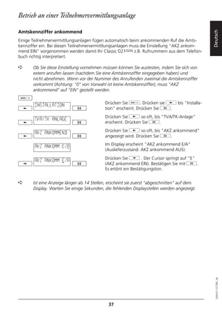 Betrieb an einer Teilnehmervermittlungsanlage

Amtskennziffer ankommend




                                                                                              Deutsch
Einige Teilnehmervermittlungsanlagen fügen automatisch beim ankommenden Ruf die Amts-
kennziffer ein. Bei diesen Teilnehmervermittlungsanlagen muss die Einstellung "AKZ ankom-
mend EIN" vorgenommen werden damit Ihr Classic D21ISDN z.B. Rufnummern aus dem Telefon-
buch richtig interpretiert.

➪      Ob Sie diese Einstellung vornehmen müssen können Sie austesten, indem Sie sich von
       extern anrufen lassen (nachdem Sie eine Amtskennziffer eingegeben haben) und
       nicht abnehmen. Wenn vor der Nummer des Anrufenden zweimal die Amtskennziffer
       vorkommt (Achtung: "0" von Vorwahl ist keine Amtskennziffer), muss "AKZ
       ankommend" auf "EIN" gestellt werden.

                                            Drücken Sie d. Drücken sie j bis "Installa-
        INSTALLATION
                                            tion" erscheint. Drücken Sie g.
                                            Drücken Sie j so oft, bis "TVA/TK-Anlage"
        TVA/TK-ANLAGE
                                            erscheint. Drücken Sie g.

        AKZ ANKOMMEND                       Drücken Sie j so oft, bis "AKZ ankommend"
                                            angezeigt wird. Drücken Sie g.

        AKZ ANKOMM E/A                      Im Display erscheint "AKZ ankommend E/A"
                                            (Auslieferzustand: AKZ ankommend AUS).
                                            Drücken Sie i . Der Cursor springt auf "E"
        AKZ ANKOMM E/A
                                            (AKZ ankommend EIN). Bestätigen Sie mit g.
                                            Es ertönt ein Bestätigungston.


➪      Ist eine Anzeige länger als 14 Stellen, erscheint sie zuerst "abgeschnitten" auf dem
       Display. Warten Sie einige Sekunden, die fehlenden Displaystellen werden angezeigt.




                                                                                                20BA311073B0_de




                                             37
 