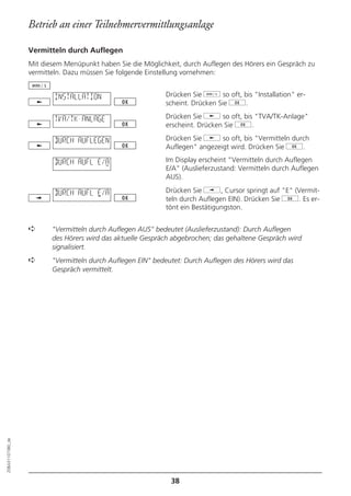 Betrieb an einer Teilnehmervermittlungsanlage

                  Vermitteln durch Auflegen
                  Mit diesem Menüpunkt haben Sie die Möglichkeit, durch Auflegen des Hörers ein Gespräch zu
                  vermitteln. Dazu müssen Sie folgende Einstellung vornehmen:


                          INSTALLATION                      Drücken Sie d so oft, bis "Installation" er-
                                                            scheint. Drücken Sie g.

                          TVA/TK-ANLAGE                     Drücken Sie j so oft, bis "TVA/TK-Anlage"
                                                            erscheint. Drücken Sie g.

                          DURCH AUFLEGEN                    Drücken Sie j so oft, bis "Vermitteln durch
                                                            Auflegen" angezeigt wird. Drücken Sie g.

                          DURCH AUFL E/A                    Im Display erscheint "Vermitteln durch Auflegen
                                                            E/A" (Auslieferzustand: Vermitteln durch Auflegen
                                                            AUS).

                          DURCH AUFL E/A                    Drücken Sie i, Cursor springt auf "E" (Vermit-
                                                            teln durch Auflegen EIN). Drücken Sie g. Es er-
                                                            tönt ein Bestätigungston.


                  ➪      "Vermitteln durch Auflegen AUS" bedeutet (Auslieferzustand): Durch Auflegen
                         des Hörers wird das aktuelle Gespräch abgebrochen; das gehaltene Gespräch wird
                         signalisiert.
                  ➪      "Vermitteln durch Auflegen EIN" bedeutet: Durch Auflegen des Hörers wird das
                         Gespräch vermittelt.
20BA311073B0_de




                                                              38
 