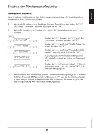 Betrieb an einer Teilnehmervermittlungsanlage

Vermitteln mit Disconnect




                                                                                                   Deutsch
Diese Einstellung ist abhängig von Ihrer Teilnehmervermittlungsanlage. Ob Sie die Einstellung
vornehmen müssen, können Sie austesten:

➪      Vermitteln Sie während einer Rückfrage Ihre zwei Gesprächspartner, indem Sie j
       drücken bis "Vermitteln" erscheint, bestätigen Sie mit g.
➪      Wenn die Vermittlung nicht möglich ist, müssen Sie "Vermitteln mit Disconnect" ein-
       schalten.

                                             Drücken Sie d. Drücken Sie j so oft, bis
        INSTALLATION                         "Installation" erscheint. Drücken Sie g.
                                             Drücken Sie j so oft, bis "TVA/TK-Anlage" er-
        TVA/TK-ANLAGE                        scheint. Drücken Sie g.
                                             Drücken Sie j so oft, bis "Vermitteln mit Dis-
        MIT DISCONNECT                       connect" angezeigt wird. Drücken Sie g.
                                             Im Display erscheint "Vermitteln mit Disconnect
        DISCONNECT E/A                       E/A" (Auslieferzustand: Vermitteln mit Disconnect
                                             AUS).
                                             Drücken Sie i, Cursor springt auf "E" (Vermit-
        DISCONNEET E/A                       teln mit Disconnect EIN). Drücken Sie g. Es er-
                                             tönt ein Bestätigungston.


➪      Normalerweise wird beim Betrieb an einer Teilnehmervermittlungsanlage mit ECT vermit-
       telt (Euro-Protokoll). Mit "Vermitteln mit Disconnect EIN" wird das Euro-Protokoll ausge-
       schaltet. Fragen Sie Ihren Anlagenhersteller oder entnehmen Sie nähere Angaben der
       Bedienungsanleitung Ihrer Teilnehmervermittlungsanlage.




                                                                                                     20BA311073B0_de




                                               39
 
