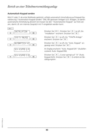 Betrieb an einer Teilnehmervermittlungsanlage

                  Automatisch Keypad senden
                  Wird m oder l als erste Wahltaste gedrückt, erfolgt automatisch Umschaltung auf Keypad-Sig-
                  nalisierung ("Automatisch Keypad senden" EIN). Bei gewissen Anlagen (z.B. Anlagen, an denen
                  automatische Amtsholung aktiviert ist) müssen Sie den "Automatischen Keypad" auf AUS set-
                  zen, damit z.B. ein internes Gespräch mit m eingeleitet werden kann:


                          INSTALLATION                       Drücken Sie d. Drücken Sie j so oft, bis
                                                             "Installation" erscheint. Drücken Sie g.

                          TVA/TK-ANLAGE                      Drücken Sie j so oft, bis "TVA/TK-Anlage"
                                                             erscheint. Drücken Sie g.

                          AUTOMATISCH KE                     Drücken Sie j so oft, bis "Auto. Keypad" an-
                                                             gezeigt wird. Drücken Sie g.

                          SCH KEYPAD E/A                     Im Display erscheint "Auto. Keypad E/A" (Ausliefer-
                                                             zustand: Auto. Keypad EIN).

                          SCH KEYPAD E/A                     Drücken Sie j, Cursor springt auf "A" (Auto.
                                                             Keypad AUS). Drücken Sie g. Es ertönt ein Be-
                                                             stätigungston.
20BA311073B0_de




                                                              40
 