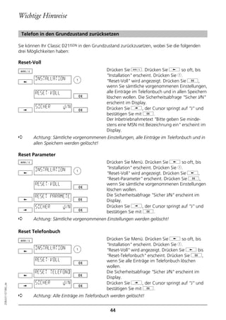 Wichtige Hinweise

                   Telefon in den Grundzustand zurücksetzen

                  Sie können Ihr Classic D21ISDN in den Grundzustand zurückzusetzen, wobei Sie die folgenden
                  drei Möglichkeiten haben:

                  Reset-Voll
                                                             Drücken Sie d. Drücken Sie j so oft, bis
                                                             "Installation" erscheint. Drücken Sie 1.
                          INSTALLATION                       "Reset-Voll" wird angezeigt. Drücken Sie g,
                                                             wenn Sie sämtliche vorgenommenen Einstellungen,
                          RESET-VOLL                         alle Einträge im Telefonbuch und in allen Speichern
                                                             löschen wollen. Die Sicherheitsabfrage "Sicher J/N"
                                                             erscheint im Display.
                          SICHER        J/N                  Drücken Sie i, der Cursor springt auf "J" und
                                                             bestätigen Sie mit g.
                                                             Der Inbetriebnahmetext "Bitte geben Sie minde-
                                                             stens eine MSN mit Beizeichnung ein" erscheint im
                                                             Display.
                  ➪      Achtung: Sämtliche vorgenommenen Einstellungen, alle Einträge im Telefonbuch und in
                         allen Speichern werden gelöscht!

                  Reset Parameter
                                                             Drücken Sie Menü. Drücken Sie j so oft, bis
                          INSTALLATION                       "Installation" erscheint. Drücken Sie 1.
                                                             "Reset-Voll" wird angezeigt. Drücken Sie j,
                                                             "Reset-Parameter" erscheint. Drücken Sie g,
                          RESET-VOLL                         wenn Sie sämtliche vorgenommenen Einstellungen
                                                             löschen wollen.
                          RESET PARAMETE                     Die Sicherheitsabfrage "Sicher J/N" erscheint im
                                                             Display.
                          SICHER        J/N                  Drücken Sie i, der Cursor springt auf "J" und
                                                             bestätigen Sie mit g.
                  ➪      Achtung: Sämtliche vorgenommenen Einstellungen werden gelöscht!

                  Reset Telefonbuch
                                                             Drücken Sie Menü. Drücken Sie j so oft, bis
                                                             "Installation" erscheint. Drücken Sie 1.
                          INSTALLATION                       "Reset-Voll" wird angezeigt. Drücken Sie j bis
                                                             "Reset-Telefonbuch" erscheint. Drücken Sie g,
                          RESET-VOLL                         wenn Sie alle Einträge im Telefonbuch löschen
                                                             wollen.
                          RESET TELEFONB                     Die Sicherheitsabfrage "Sicher J/N" erscheint im
                                                             Display.
                          SICHER        J/N                  Drücken Sie i, der Cursor springt auf "J" und
20BA311073B0_de




                                                             bestätigen Sie mit g.
                  ➪      Achtung: Alle Einträge im Telefonbuch werden gelöscht!


                                                               44
 