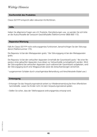 Wichtige Hinweise

                       Konformität des Produktes

                  Classic D21ISDN entspricht allen relevanten EU-Richtlinien.


                       Hilfe

                  Haben Sie allgemeine Fragen wie z.B. Produkte, Dienstleistungen usw. so wenden Sie sich bitte
                  an die Auskunftsstelle der Swisscom Geschäftsstelle (Telefonnummer 0800 800 113).


                       Reparatur/Wartung

                  Falls Ihr Classic D21ISDN nicht ordnungsgemäss funktioniert, benachrichtigen Sie den Störungs-
                  dienst (Telefonnummer 175).

                  Die Reparatur ist bei den Mietapparaten gratis.1) Der Störungsgang ist bei den Mietapparaten
                  gratis.

                  Die Reparatur ist bei den verkauften Apparaten (innerhalb der Garantiezeit) gratis.1) Bei einer Re-
                  paratur eines gekauften Apparates muss dieser zur Verkaufsstelle zurückgebracht werden. Wird
                  der Störungsdienst bei verkauften Apparaten (auch während der Garantiezeit) aufgeboten, wird
                  der Störungsgang durch eine Wegpauschale sowie die Zeitaufwendungen verrechnet.

                  1)
                       ausgenommen Schäden durch unsachgemässe Behandlung und Verschleissteile (Kabel usw.)


                       Entsorgung

                  – Entsorgen Sie das Verpackungsmaterial sortiert zur Wiederverwendung bei Ihrer öffentlichen
                    Sammelstelle. Lassen Sie Kinder nicht mit dem Verpackungsmaterial spielen.

                  – Stellen Sie sicher, dass der Telefonapparat ordnungsgemäss entsorgt wird.
20BA311073B0_de




                                                                  46
 