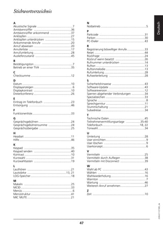 Stichwortverzeichnis

A                                                                              N




                                                                                                                                                         Deutsch
Akustische Signale ............................................7               Notbetrieb ........................................................5
Amtskennziffer ..............................................36
                                                                               P
Amtskennziffer ankommend ..........................37
                                                                               Parkcode ........................................................31
Anklopfen ......................................................27
                                                                               Parken ............................................................30
Anklopfen unterdrücken ................................15
                                                                               PC-Dialer ........................................................43
Ankommende Anrufe ....................................20
Anruf abweisen ..............................................20                R
Anruferliste ....................................................17            Registrierung böswilliger Anrufe......................33
Anrufumleitung ..............................................28                Reset ..............................................................44
Auslieferzustand ............................................45                Rückfrage ......................................................24
                                                                               Rückruf wenn besetzt ....................................26
B
                                                                               Rufnummer unterdrücken ..............................14
Bestätigungston ................................................7
                                                                               Rufton ............................................................13
Betrieb an einer TVA ......................................35
                                                                               Ruftonmelodie ................................................13
C                                                                              Rufumleitung ..................................................28
Checksumme ..................................................12                Rufweiterleitung ............................................28
D                                                                              S
Datum ............................................................10           Sicherheitshinweise ........................................43
Displayanzeigen ................................................6              Software-Update ............................................43
Displaykontrast ..............................................10               Softwareversion ..............................................12
Dreierkonferenz ..............................................26               Sperren abgehender Verbindungen ................34
                                                                               Spezialzeichen ................................................33
E
                                                                               Sprache ............................................................8
Eintrag im Telefonbuch ..................................23
                                                                               Sprechgarnitur ................................................11
Entsorgung ....................................................46
                                                                               Stummschaltung ............................................21
F                                                                              Subadresse......................................................34
Funktionenliste................................................33
                                                                               T
G                                                                              Technische Daten............................................45
Gesprächsgebühren ........................................24                   Teilnehmervermittlungsanlage ..................35-40
Gesprächsgebührensumme ............................24                          Telefonbuch..............................................18, 22
Gesprächsübergabe ........................................25                   Tonwahl..........................................................34
H                                                                              U
Headset ..........................................................11           Umleitung ......................................................28
Hilfe................................................................46        User einrichten..................................................9
                                                                               User löschen ....................................................9
K
                                                                               Userkonzept......................................................6
Keypad ..........................................................35
Keypad senden ..............................................40                 V
Kontrast..........................................................10           Vermitteln ......................................................25
Kurzwahl ........................................................31            Vermitteln durch Auflegen ..............................38
Kurzwahltasten ..............................................19                Vermitteln mit Disconnect ..............................39
L                                                                              W
Lauthören ......................................................21             Wahl ab PC ....................................................43
Lautstärke ................................................13, 21              Wählen ..........................................................16
LOG-Speicher..................................................18               Wahlwiederholung..........................................16
                                                                               Warnton ..........................................................7
M
                                                                               Wartung ........................................................46
Makeln ..........................................................25
                                                                               Weiteren Anruf annehmen..............................27
MCID ..............................................................33
Menüs ..............................................................6          Z
Menüstruktur..................................................41               Zeit ................................................................10
MIC MUTE ......................................................21
                                                                                                                                                           20BA311073B0_de




                                                                          47
 