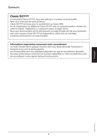 Sommaire

 Classic D21ISDN
 En choisissant Classic D21ISDN, vous avez opté pour un produit suisse de qualité.
 Nous vous remercions de votre confiance.
 Classic D21ISDN est conçu pour le raccordement au réseau ISDN.
 En cas d'exploitation du téléphone Classic D21ISDN avec un autocommutateur, veuillez con-
 sulter le chapitre "Exploitation sur autocommutateur d'usager (ACU)".
 Nous vous recommandons de lire attentivement ce mode d'emploi afin de vous familiariser
 avec votre nouveau Classic D21ISDN et d'apprendre à utiliser tous ses avantages.
 Conservez précieusement ce mode d'emploi!



 Informations importantes concernant votre raccordement
 Ce mode d'emploi décrit quelques fonctions dont vous devez demander l'attribution à
 Swisscom et qui sont en partie payantes.
 Les fonctionnalités dont vous disposerez dépendent du type de raccordement demandé.




                                                                                                Français
 Pour plus d'informations concernant les fonctions disponibles sur votre raccordement, veuil-
 lez vous adresser à votre agence Swisscom la plus proche.




                                                                                                   20BA311073B0_fr




                                              1
 