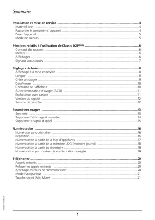 Sommaire

                  Installation et mise en service ..............................................................................................4
                    Matériel livré ........................................................................................................................4
                    Raccorder le combiné et l'appareil ........................................................................................4
                    Poser l'appareil ....................................................................................................................5
                    Mode de secours ..................................................................................................................5

                  Principes relatifs à l’utilisation de Classic D21ISDN ..............................................................6
                    Concept des usagers ............................................................................................................6
                    Menus ..................................................................................................................................6
                    Affichages ............................................................................................................................6
                    Signaux acoustiques ............................................................................................................7

                  Réglages de base....................................................................................................................8
                    Affichage à la mise en service ..............................................................................................8
                    Langue ................................................................................................................................8
                    Créer un usager ....................................................................................................................9
                    Date/heure ........................................................................................................................10
                    Contraste de l’afficheur ......................................................................................................10
                    Autocommutateur d’usager (ACU) ....................................................................................11
                    Exploitation avec casque ....................................................................................................11
                    Version du logiciel ..............................................................................................................12
                    Somme de contrôle ..........................................................................................................12

                  Paramètres usager ..............................................................................................................13
                    Sonnerie ............................................................................................................................13
                    Supprimer l’affichage du numéro ......................................................................................14
                    Supprimer le signal d’appel ................................................................................................15

                  Numérotation ......................................................................................................................16
                   Numéroter sans décrocher ..................................................................................................16
                   Répétition ..........................................................................................................................16
                   Numérotation à partir de la liste d’appelants ......................................................................17
                   Numérotation à partir de la mémoire LOG (mémoire journal) ..............................................18
                   Numérotation à partir du répertoire ....................................................................................18
                   Numérotation par touches de numérotation abrégée ..........................................................19

                  Téléphoner............................................................................................................................20
                    Appels entrants ..................................................................................................................20
                    Refuser les appels entrants ................................................................................................20
                    Affichage en cours de communication ................................................................................20
                    Mode haut-parleur ............................................................................................................21
                    Touche secret (Mic-Mute) ..................................................................................................21
20BA311073B0_fr




                                                                                       2
 