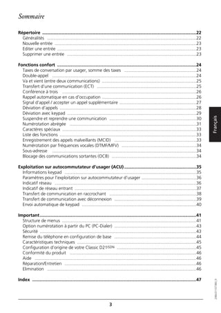 Sommaire

Répertoire ............................................................................................................................22
  Généralités ........................................................................................................................22
  Nouvelle entrée ..................................................................................................................23
  Editer une entrée ................................................................................................................23
  Supprimer une entrée ........................................................................................................23

Fonctions confort ................................................................................................................24
  Taxes de conversation par usager, somme des taxes ..........................................................24
  Double-appel ....................................................................................................................24
  Va et vient (entre deux communications) ............................................................................25
  Transfert d'une communication (ECT) ................................................................................25
  Conférence à trois ............................................................................................................26
  Rappel automatique en cas d'occupation ............................................................................26
  Signal d'appel / accepter un appel supplémentaire ..............................................................27
  Déviation d'appels ..............................................................................................................28
  Déviation avec keypad ........................................................................................................29




                                                                                                                                               Français
  Suspendre et reprendre une communication ......................................................................30
  Numérotation abrégée ......................................................................................................31
  Caractères spéciaux ............................................................................................................33
  Liste des fonctions ..............................................................................................................33
  Enregistrement des appels malveillants (MCID) ..................................................................33
  Numérotation par fréquences vocales (DTMF/MFV) ............................................................34
  Sous-adresse ....................................................................................................................34
  Blocage des communications sortantes (OCB) ....................................................................34

Exploitation sur autocommutateur d’usager (ACU) ..........................................................35
  Informations keypad ..........................................................................................................35
  Paramètres pour l'exploitation sur autocommutateur d’usager ............................................36
  Indicatif réseau ..................................................................................................................36
  Indicatif de réseau entrant ..................................................................................................37
  Transfert de communication en raccrochant ......................................................................38
  Transfert de communication avec déconnexion ..................................................................39
  Envoi automatique de keypad ............................................................................................40

Important ..............................................................................................................................41
  Structure de menus ............................................................................................................41
  Option numérotation à partir du PC (PC-Dialer) ..................................................................43
  Sécurité ..............................................................................................................................43
  Remise du téléphone en configuration de base ..................................................................44
  Caractéristiques techniques ................................................................................................45
  Configuration d’origine de votre Classic D21ISDN ................................................................45
  Conformité du produit ......................................................................................................46
  Aide ..................................................................................................................................46
  Réparation/Entretien ..........................................................................................................46
  Elimination ........................................................................................................................46

Index ....................................................................................................................................47
                                                                                                                                                  20BA311073B0_fr




                                                                     3
 