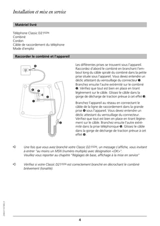 Installation et mise en service

                   Matériel livré

                  Téléphone Classic D21ISDN
                  Combiné
                  Cordon
                  Câble de raccordement du téléphone
                  Mode d'emploi

                   Raccorder le combiné et l'appareil

                                ➎                             Les différentes prises se trouvent sous l'appareil.
                                                              Raccordez d'abord le combiné en branchant l'em-
                                                              bout long du câble spiralé du combiné dans la petite
                                                              prise située sous l'appareil. Vous devez entendre un
                                                              déclic attestant du verrouillage du connecteur ➊.
                                                              Branchez ensuite l'autre extrémité sur le combiné
                              ➏                               ➋. Vérifiez que tout est bien en place en tirant
                                    ➍
                                                              légèrement sur le câble. Glissez le câble dans la
                                        ☎




                                            ➌                 gorge de décharge de traction prévue à cet effet ➌.
                               ➊
                                                              Branchez l'appareil au réseau en connectant le
                                                              câble de la ligne de raccordement dans la grande
                                                              prise ➍ sous l'appareil. Vous devez entendre un
                                                              déclic attestant du verrouillage du connecteur.
                                                              Vérifiez que tout est bien en place en tirant légère-
                                                  ➋           ment sur le câble. Branchez ensuite l'autre extré-
                                                              mité dans la prise téléphonique ➎. Glissez le câble
                                                              dans la gorge de décharge de traction prévue à cet
                                                              effet ➏.


                  ➪      Une fois que vous avez branché votre Classic D21ISDN, un message s'affiche, vous invitant
                         à entrer "au moins un MSN (numéro multiple) avec désignation <OK>".
                         Veuillez vous reporter au chapitre "Réglages de base, affichage à la mise en service"

                  ➪      Vérifiez si votre Classic D21ISDN est correctement branché en décrochant le combiné
                         brièvement (tonalité).
20BA311073B0_fr




                                                                4
 