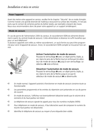 Installation et mise en service

 Poser l'appareil

Avant de mettre votre appareil en service, veuillez lire le chapitre "Sécurité" de ce mode d'emploi.
Comme il existe une grande diversité de matériaux recouvrant la surface des meubles, il n'est pas
exclu que le contact de certaines parties du boîtier (pieds, par exemple) y laissent des traces.
Nous vous recommandons donc de poser votre appareil sur un support antidérapant.

 Mode de secours

En cas de panne de l'alimentation 230V du secteur, le raccordement ISDN est alimenté directe-
ment à partir du central (mode de secours). Cette alimentation à distance ne suffit toutefois que
pour un seul téléphone!
Si plusieurs appareils sont reliés au même raccordement, un seul d'entre eux peut être program-
mé pour servir d'appareil de secours. Sinon, le raccordement ISDN complet se trouverait hors ser-
vice.




                                                                                                       Français
                                    Activer l’autorisation de mode de secours
                                    Poussez le verrouillage ➋ avec un objet pointu (stylo, p.
    1                               ex.) dans le sens de la flèche tout en enfonçant le sélec-
                                    teur de mode de secours ➊ jusqu’à son verrouillage. Le
                                    sélecteur ➊ reste enfoncé.

                                    Désactiver l’autorisation de mode de secours
                                    Poussez le verrouillage ➋ avec un objet pointu (stylo, p.
    2
                                    ex.) dans le sens de la flèche jusqu’à ce que le
                                    sélecteur de mode de secours ➊ se déverrouille.


➪       En mode normal, l'appareil autorisé à fonctionner en mode de secours conserve toute sa
        fonctionnalité.
➪       Les paramètres programmés et les entrées du répertoire sont préservées en cas de panne
        de courant.
➪       En mode de secours, l’afficheur est éventuellement désactivé tandis que le volume de la
        sonnerie et du haut-parleur est réduit.
➪       Le téléphone de secours signale les appels pour tous les numéros multiples (MSN).
➪       Pour téléphoner en mode de secours, il faut décrocher avant de composer le numéro (la
        touche haut-parleur est désactivée).
➪       Identifiez le téléphone de secours au moyen d'une étiquette bien visible.
                                                                                                          20BA311073B0_fr




                                                 5
 