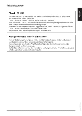 Inhaltsverzeichnis




                                                                                              Deutsch
  Classic D21ISDN
  Mit dem Classic D21ISDN haben Sie sich für ein Schweizer Qualitätsprodukt entschieden.
  Wir danken Ihnen für Ihr Vertrauen.
  Classic D21ISDN ist für den Anschluss an das ISDN-Netz bestimmt.
  Beim Betrieb des Classic D21ISDN an einer Teilnehmervermittlungsanlage beachten Sie bitte
  auch "Betrieb an einer Teilnehmervermittlungsanlage".
  Bitte lesen Sie diese Bedienungsanleitung genau durch, damit Sie alle Vorzüge Ihres neuen
  Classic D21ISDN kennenlernen und anwenden können.
  Bewahren Sie diese Bedienungsanleitung auf jeden Fall auf!


  Wichtige Information zu Ihrem ISDN-Anschluss
  In dieser Bedienungsanleitung sind etliche Funktionen beschrieben, die Sie bei Swisscom
  beantragen müssen und die teilweise auch kostenpflichtig sind.
  Abhängig von der beantragten Anschlussart verfügen Sie über mehr oder weniger Lei-
  stungsmerkmale an Ihrem Anschluss.
  Ausführliche Informationen zu den verfügbaren Leistungsmerkmalen Ihres ISDN-Anschlusses
  erhalten Sie in Ihrer Swisscom-Geschäftsstelle.




                                                                                                20BA311073B0_de




                                              1
 