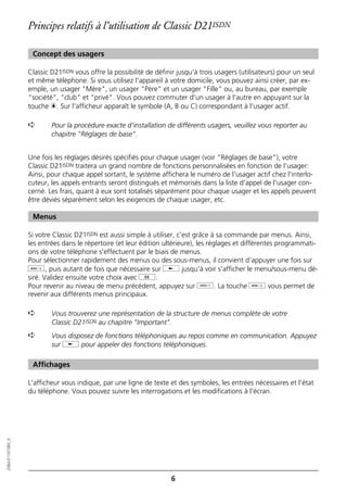 Principes relatifs à l’utilisation de Classic D21ISDN

                   Concept des usagers

                  Classic D21ISDN vous offre la possibilité de définir jusqu'à trois usagers (utilisateurs) pour un seul
                  et même téléphone. Si vous utilisez l'appareil à votre domicile, vous pouvez ainsi créer, par ex-
                  emple, un usager "Mère", un usager "Père" et un usager "Fille" ou, au bureau, par exemple
                  "société", "club" et "privé". Vous pouvez commuter d'un usager à l'autre en appuyant sur la
                  touche c. Sur l'afficheur apparaît le symbole (A, B ou C) correspondant à l'usager actif.

                  ➪       Pour la procédure exacte d'installation de différents usagers, veuillez vous reporter au
                          chapitre "Réglages de base".


                  Une fois les réglages désirés spécifiés pour chaque usager (voir "Réglages de base"), votre
                  Classic D21ISDN traitera un grand nombre de fonctions personnalisées en fonction de l'usager:
                  Ainsi, pour chaque appel sortant, le système affichera le numéro de l'usager actif chez l'interlo-
                  cuteur, les appels entrants seront distingués et mémorisés dans la liste d'appel de l'usager con-
                  cerné. Les frais, quant à eux sont totalisés séparément pour chaque usager et les appels peuvent
                  être déviés séparément selon les exigences de chaque usager, etc.

                   Menus

                  Si votre Classic D21ISDN est aussi simple à utiliser, c'est grâce à sa commande par menus. Ainsi,
                  les entrées dans le répertoire (et leur édition ultérieure), les réglages et différentes programmati-
                  ons de votre téléphone s'effectuent par le biais de menus.
                  Pour sélectionner rapidement des menus ou des sous-menus, il convient d'appuyer une fois sur
                  d, puis autant de fois que nécessaire sur j jusqu'à voir s'afficher le menu/sous-menu dé-
                  siré. Validez ensuite votre choix avec g.
                  Pour revenir au niveau de menu précédent, appuyez sur o. La touche d vous permet de
                  revenir aux différents menus principaux.

                  ➪       Vous trouverez une représentation de la structure de menus complète de votre
                          Classic D21ISDN au chapitre "Important".
                  ➪       Vous disposez de fonctions téléphoniques au repos comme en communication. Appuyez
                          sur j pour appeler des fonctions téléphoniques.

                   Affichages

                  L'afficheur vous indique, par une ligne de texte et des symboles, les entrées nécessaires et l'état
                  du téléphone. Vous pouvez suivre les interrogations et les modifications à l'écran.
20BA311073B0_fr




                                                                     6
 