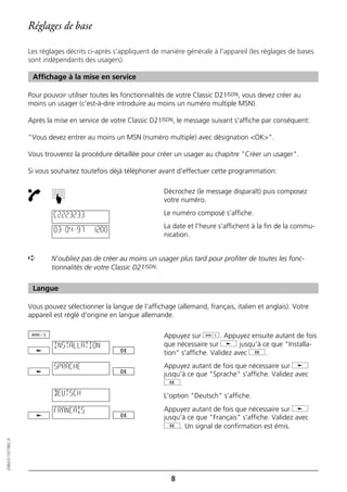 Réglages de base

                  Les réglages décrits ci-après s'appliquent de manière générale à l'appareil (les réglages de bases
                  sont indépendants des usagers).

                   Affichage à la mise en service

                  Pour pouvoir utiliser toutes les fonctionnalités de votre Classic D21ISDN, vous devez créer au
                  moins un usager (c'est-à-dire introduire au moins un numéro multiple MSN).

                  Après la mise en service de votre Classic D21ISDN, le message suivant s'affiche par conséquent:

                  "Vous devez entrer au moins un MSN (numéro multiple) avec désignation <OK>".

                  Vous trouverez la procédure détaillée pour créer un usager au chapitre "Créer un usager".

                  Si vous souhaitez toutefois déjà téléphoner avant d'effectuer cette programmation:

                                                                Décrochez (le message disparaît) puis composez
                          ☛




                                                                votre numéro.

                          C2223233                              Le numéro composé s'affiche.
                                                                La date et l'heure s'affichent à la fin de la commu-
                          03–04–97      12:00
                                                                nication.


                  ➪       N'oubliez pas de créer au moins un usager plus tard pour profiter de toutes les fonc-
                          tionnalités de votre Classic D21ISDN.


                   Langue

                  Vous pouvez sélectionner la langue de l'affichage (allemand, français, italien et anglais). Votre
                  appareil est réglé d'origine en langue allemande.

                                                                Appuyez sur d. Appuyez ensuite autant de fois
                           INSTALLATION                         que nécessaire sur j jusqu'à ce que "Installa-
                                                                tion" s'affiche. Validez avec g.
                           SPRACHE                              Appuyez autant de fois que nécessaire sur j
                                                                jusqu'à ce que "Sprache" s'affiche. Validez avec
                                                                g.
                           DEUTSCH                              L'option "Deutsch" s'affiche.

                           FRANCAIS                             Appuyez autant de fois que nécessaire sur j
                                                                jusqu'à ce que "Français" s'affiche. Validez avec
                                                                g. Un signal de confirmation est émis.
20BA311073B0_fr




                                                                   8
 