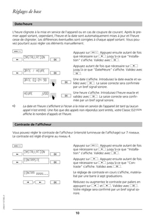 Réglages de base

                   Date/heure

                  L'heure clignote à la mise en service de l'appareil ou en cas de coupure de courant. Après le pre-
                  mier appel sortant, cependant, l'heure et la date sont automatiquement mises à jour et l'heure
                  cesse de clignoter. Les différences éventuelles sont corrigées à chaque appel sortant. Vous pou-
                  vez pourtant aussi régler ces éléments manuellement.

                                                                 Appuyez sur d. Appuyez ensuite autant de fois
                          INSTALLATION                           que nécessaire sur j jusqu'à ce que "Installa-
                                                                 tion" s'affiche. Validez avec g.
                                                                 Appuyez autant de fois que nécessaire sur j
                          DATE / HEURE                           jusqu'à ce que "Date/Heure" s'affiche. Validez avec
                                                                 g.

                          DATE 03–04–98                          Une date s'affiche. Introduisez la date exacte et va-
                                                                 lidez avec g. La saisie correcte sera confirmée
                                                ☛




                                                                 par un bref signal sonore.

                          HEURE         12:00                    Une heure s'affiche. Introduisez l'heure exacte et
                                                                 validez avec g. La saisie correcte sera confir-
                                                ☛




                                                                 mée par un bref signal sonore.
                  ➪       La date et l'heure s'affichent à l'écran à la mise en service de l'appareil (et tant qu'aucun
                          appel n'est entré). Une fois que des appels non répondus sont entrés, votre Classic D21ISDN
                          affiche le nombre d'appels et l'heure.


                   Contraste de l’afficheur

                  Vous pouvez régler le contraste de l'afficheur (intensité lumineuse de l'affichage) sur 7 niveaux.
                  Le contraste est réglé d'origine au niveau 4.

                                                                 Appuyez sur d. Appuyez ensuite autant de fois
                                                                 que nécessaire sur j jusqu'à ce que "Installa-
                          INSTALLATION                           tion" s'affiche. Validez avec g.

                          CONTRASTE                              Appuyez sur j. Appuyez ensuite autant de fois
                                                                 que nécessaire sur j jusqu'à ce que "Con-
                                                                 traste" s'affiche. Validez avec g.

                          CONTRA oooo                            Le réglage de contraste en cours s'affiche, matéria-
                                                                 lisé par une barre à sept graduations.
                                  /                              Réduisez ou augmentez le contraste par paliers en
                                                                 appuyant sur i et j. Validez avec g.
                                                                 Votre réglage sera confirmé par un bref signal so-
                                                                 nore.
20BA311073B0_fr




                                                                   10
 