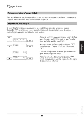 Réglages de base

 Autocommutateur d’usager (ACU)

Pour les réglages en vue d'une exploitation avec un autocommutateur, veuillez vous reporter au
chapitre "Exploitation sur autocommutateur d'usager (ACU)".

 Exploitation avec casque

Si vous téléphonez beaucoup, vous avez la possibilité de raccorder un casque à votre
Classic D21ISDN. Une fois que vous avez spécifié ce mode d'exploitation, vous décrochez et
raccrochez en appuyant sur la touche haut-parleur.

                                            Appuyez sur d. Appuyez ensuite autant de fois
        INSTALLATION                        que nécessaire sur j jusqu'à ce que "Installa-
                                            tion" s'affiche. Validez avec g.
                                            Appuyez autant de fois que nécessaire sur j




                                                                                                 Français
        CASQUE
                                            jusqu'à ce que "Casque" s'affiche. Validez avec
                                            g.

        CASQUE        A/D                   L'option "Casque A/D" s'affiche (paramètre d'ori-
                                            gine: mode casque désactivé).

        CASQUE        A/D                   Appuyez sur i. Le curseur se place sur "A"
                                            (mode casque activé). Validez avec g. Un signal
                                            de confirmation est émis.




                                                                                                    20BA311073B0_fr




                                              11
 