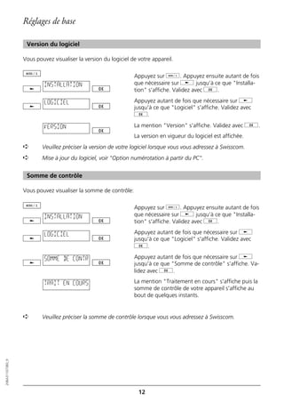 Réglages de base

                   Version du logiciel

                  Vous pouvez visualiser la version du logiciel de votre appareil.

                                                                 Appuyez sur d. Appuyez ensuite autant de fois
                           INSTALLATION                          que nécessaire sur j jusqu'à ce que "Installa-
                                                                 tion" s'affiche. Validez avec g.

                           LOGICIEL                              Appuyez autant de fois que nécessaire sur j
                                                                 jusqu'à ce que "Logiciel" s'affiche. Validez avec
                                                                 g.

                           VERSION                               La mention "Version" s'affiche. Validez avec g.
                                                                 La version en vigueur du logiciel est affichée.
                  ➪       Veuillez préciser la version de votre logiciel lorsque vous vous adressez à Swisscom.
                  ➪       Mise à jour du logiciel, voir "Option numérotation à partir du PC".


                   Somme de contrôle

                  Vous pouvez visualiser la somme de contrôle:

                                                                 Appuyez sur d. Appuyez ensuite autant de fois
                           INSTALLATION                          que nécessaire sur j jusqu'à ce que "Installa-
                                                                 tion" s'affiche. Validez avec g.

                           LOGICIEL                              Appuyez autant de fois que nécessaire sur j
                                                                 jusqu'à ce que "Logiciel" s'affiche. Validez avec
                                                                 g.

                           SOMME DE CONTR                        Appuyez autant de fois que nécessaire sur j
                                                                 jusqu'à ce que "Somme de contrôle" s'affiche. Va-
                                                                 lidez avec g.

                           TRAIT EN COURS                        La mention "Traitement en cours" s'affiche puis la
                                                                 somme de contrôle de votre appareil s'affiche au
                                                                 bout de quelques instants.


                  ➪       Veuillez préciser la somme de contrôle lorsque vous vous adressez à Swisscom.
20BA311073B0_fr




                                                                   12
 