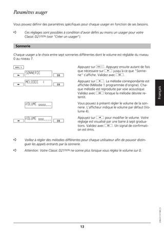 Paramètres usager

Vous pouvez définir des paramètres spécifiques pour chaque usager en fonction de ses besoins.

➪      Ces réglages sont possibles à condition d’avoir défini au moins un usager pour votre
       Classic D21ISDN (voir "Créer un usager").

 Sonnerie

Chaque usager a le choix entre sept sonneries différentes dont le volume est réglable du niveau
0 au niveau 7.

                                             Appuyez sur d. Appuyez ensuite autant de fois
                                             que nécessaire sur j jusqu’à ce que "Sonne-
        SONNERIE
                                             rie" s’affiche. Validez avec g.

        MELODIE     1                        Appuyez sur j. La mélodie correspondante est
                                             affichée (Mélodie 1 programmée d’origine). Cha-




                                                                                                    Français
                                             que mélodie est reproduite par voie acoustique.
                                             Validez avec g lorsque la mélodie désirée re-
                                             tentit.

        VOLUME oooo                          Vous pouvez à présent régler le volume de la son-
                                             nerie. L’afficheur indique le volume par défaut (Vo-
                                             lume 4).

        VOLUME ooo                           Appuyez sur i pour modifier le volume. Votre
                                             réglage est visualisé par une barre à sept gradua-
                                             tions. Validez avec g. Un signal de confirmati-
                                             on est émis.


➪      Veillez à régler des mélodies différentes pour chaque utilisateur afin de pouvoir distin-
       guer les appels entrants par la sonnerie.
➪      Attention: Votre Classic D21ISDN ne sonne plus lorsque vous réglez le volume sur 0.

                                                                                                       20BA311073B0_fr




                                               13
 