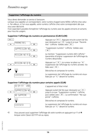 Paramètres usager

                   Supprimer l’affichage du numéro

                  Vous devez demander ce service à Swisscom.
                  Lorsque vous appelez un correspondant, votre numéro d’appel (votre MSN) s’affiche chez celui-
                  ci. Par ailleurs, si l’on vous appelle, votre numéro s’affiche chez votre correspondant dès que
                  vous avez décroché.
                  Il est cependant possible d’empêcher l’affichage du numéro avec les appels entrants et sortants
                  pour tous les usagers.

                  Supprimer l’affichage du numéro en permanence (CLIR/CLOR)
                                                               Appuyez sur d. Appuyez ensuite autant de fois
                          PARAMETRES                           que nécessaire sur j jusqu’à ce que "Paramè-
                                                               tres" s’affiche. Validez avec g.

                          SUPPRESSION NO                       "Suppression numéro" s’affiche. Validez avec
                                                               g.

                          RESSION NO A/D                       La mention "Suppression numéro A/D s’affiche"
                                                               (paramètre d’origine: suppression de l’affichage du
                                                               numéro désactivée).

                          RESSION NO A/D                       Appuyez sur i. Le curseur se place sur "A"
                                                               (suppression de l’affichage du numéro activée). Va-
                                                               lidez avec g.
                                                               Décrochez et composez le numéro.
                          ☛




                          C2223233                             La suppression de l’affichage du numéro est visua-
                                                               lisée par un "C" devant le numéro.


                  Supprimer l’affichage du numéro pour certains appels (CLIR)
                          03–04–97     12:00                   L’appareil est à l’état initial.

                          SUPPRESSION NO                       Appuyez autant de fois que nécessaire sur j
                                                               jusqu’à ce que "Suppression numéro" s’affiche,
                          NO SUPPRIME                          puis validez avec g. La confirmation "No sup-
                                                               primé" s’affiche.
                                                               Décrochez et composez le numéro.
                          ☛




                          C2223233                             La suppression de l’affichage du numéro est visua-
                                                               lisée par un "C" devant le numéro.


                  ➪      Vous pouvez aussi supprimer l’affichage de votre numéro en appuyant sur h et p
                         lorsque votre Classic D21ISDN est au repos.
20BA311073B0_fr




                                                                 14
 