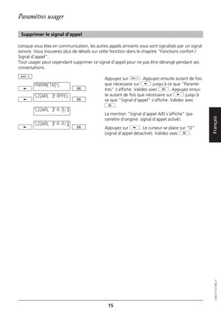 Paramètres usager

 Supprimer le signal d’appel

Lorsque vous êtes en communication, les autres appels arrivants vous sont signalisés par un signal
sonore. Vous trouverez plus de détails sur cette fonction dans le chapitre "Fonctions confort /
Signal d’appel".
Tout usager peut cependant supprimer ce signal d’appel pour ne pas être dérangé pendant ses
conversations.

                                              Appuyez sur d. Appuyez ensuite autant de fois
        PARAMETRES                            que nécessaire sur j jusqu’à ce que "Paramè-
                                              tres" s’affiche. Validez avec g. Appuyez ensui-
        SIGNAL D'APPEL                        te autant de fois que nécessaire sur j jusqu’à
                                              ce que "Signal d’appel" s’affiche. Validez avec
                                              g.
        SIGNAL D'A A/D
                                              La mention "Signal d’appel A/D s’affiche" (pa-




                                                                                                     Français
                                              ramètre d’origine: signal d’appel activé).
        SIGNAL D'A A/D
                                              Appuyez sur j. Le curseur se place sur "D"
                                              (signal d’appel désactivé). Validez avec g.




                                                                                                        20BA311073B0_fr




                                               15
 