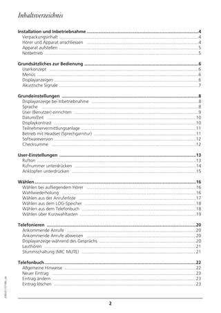 Inhaltsverzeichnis

                  Installation und Inbetriebnahme ..........................................................................................4
                    Verpackungsinhalt ................................................................................................................4
                    Hörer und Apparat anschliessen ..........................................................................................4
                    Apparat aufstellen ................................................................................................................5
                    Notbetrieb ............................................................................................................................5

                  Grundsätzliches zur Bedienung ............................................................................................6
                    Userkonzept ........................................................................................................................6
                    Menüs ..................................................................................................................................6
                    Displayanzeigen ....................................................................................................................6
                    Akustische Signale ................................................................................................................7

                  Grundeinstellungen ..............................................................................................................8
                    Displayanzeige bei Inbetriebnahme ......................................................................................8
                    Sprache ..............................................................................................................................8
                    User (Benutzer) einrichten ....................................................................................................9
                    Datum/Zeit ........................................................................................................................10
                    Displaykontrast ..................................................................................................................10
                    Teilnehmervermittlungsanlage ............................................................................................11
                    Betrieb mit Headset (Sprechgarnitur) ..................................................................................11
                    Softwareversion ..................................................................................................................12
                    Checksumme ....................................................................................................................12

                  User-Einstellungen ..............................................................................................................13
                    Rufton ................................................................................................................................13
                    Rufnummer unterdrücken ..................................................................................................14
                    Anklopfen unterdrücken ....................................................................................................15

                  Wählen ..................................................................................................................................16
                   Wählen bei aufliegendem Hörer ........................................................................................16
                   Wahlwiederholung ............................................................................................................16
                   Wählen aus der Anruferliste ..............................................................................................17
                   Wählen aus dem LOG-Speicher ..........................................................................................18
                   Wählen aus dem Telefonbuch ............................................................................................18
                   Wählen über Kurzwahltasten ..............................................................................................19

                  Telefonieren ........................................................................................................................20
                    Ankommende Anrufe ........................................................................................................20
                    Ankommende Anrufe abweisen ........................................................................................20
                    Displayanzeige während des Gesprächs ..............................................................................20
                    Lauthören ..........................................................................................................................21
                    Stummschaltung (MIC MUTE) ............................................................................................21

                  Telefonbuch ..........................................................................................................................22
                    Allgemeine Hinweise ..........................................................................................................22
                    Neuer Eintrag ....................................................................................................................23
                    Eintrag ändern ....................................................................................................................23
20BA311073B0_de




                    Eintrag löschen ..................................................................................................................23



                                                                                       2
 
