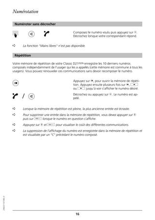 Numérotation

                   Numéroter sans décrocher

                                                               Composez le numéro voulu puis appuyez sur b.
                  ☛


                                                               Décrochez lorsque votre correspondant répond.


                  ➪      La fonction "Mains libres" n’est pas disponible.


                   Répétition

                  Votre mémoire de répétition de votre Classic D21ISDN enregistre les 10 derniers numéros
                  composés indépendamment de l’usager qui les a appelés (cette mémoire est commune à tous les
                  usagers). Vous pouvez renouveler ces communications sans devoir recomposer le numéro.


                                                               Appuyez sur n, pour ouvrir la mémoire de répéti-
                                                               tion. Appuyez ensuite plusieurs fois sur n, i
                                                               ou j jusqu’à voir s’afficher le numéro désiré.

                         /                                     Décrochez ou appuyez sur b. Le numéro est ap-
                                                               pelé.


                  ➪      Lorsque la mémoire de répétition est pleine, la plus ancienne entrée est écrasée.
                  ➪      Pour supprimer une entrée dans la mémoire de répétition, vous devez appuyer sur h
                         puis sur o lorsque le numéro en question s’affiche.
                  ➪      Appuyez sur h et d pour visualiser le coût des différentes communications.
                  ➪      La suppression de l’affichage du numéro est enregistrée dans la mémoire de répétition et
                         est visualisée par un "C" précédant le numéro composé.
20BA311073B0_fr




                                                                 16
 